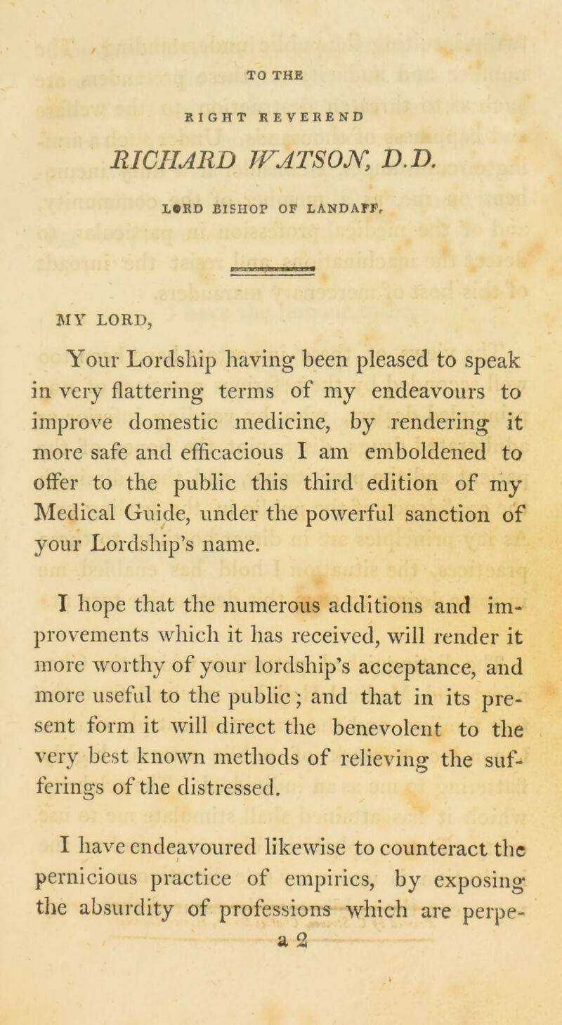 / TO THE RIGHT REVEREND RICHARD IF ARSON, D.D. L#RD BISHOP OF LANDAFF, 3VIY LORD, Your Lordship having been pleased to speak in very flattering terms of my endeavours to improve domestic medicine, by rendering it more safe and efficacious I am emboldened to offer to the public this third edition of my Medical Guide, under the powerful sanction of your Lordship’s name. I hope that the numerous additions and im- provements which it has received, will render it more worthy of your lordship’s acceptance, and more useful to the public; and that in its pre- sent form it will direct the benevolent to the very best known methods of relieving the suf- ferings of the distressed. I have endeavoured likewise to counteract the i pernicious practice of empirics, by exposing the absurdity of professions which are perpe-