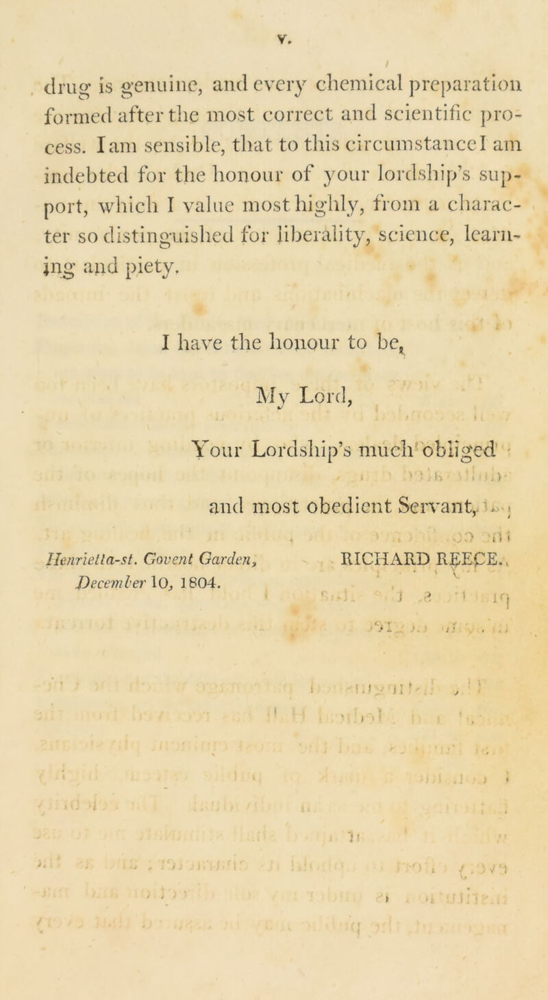 drug is genuine, and every chemical preparation formed after the most correct and scientific pro- cess. lam sensible, that to this circumstance I am indebted for the honour of your lordship’s sup- port, which I value most highly, from a charac- ter so distinguished for liberality, science, learn- ing and piety. I have the honour to be, My Lord, . j * ♦ i ' Your Lordship’s much obliged . * ’ ^ 1 ,• K • ' i '•;) ■ and most obedient Servant, o ■. * > . oo n» Henrietla-st. Covent Garden, RICHARD R^EpE., December \0, 1804. ' j ,e n irj ‘01 ). J I! ...... i M • J1 * , ‘ ‘ < - » I * j SJ, J I » . * 1 . » i 1l * 1 f 'e>i jj.'oar , j m •• > ! ;•') » / ;o * >i ii i n / ..... 4