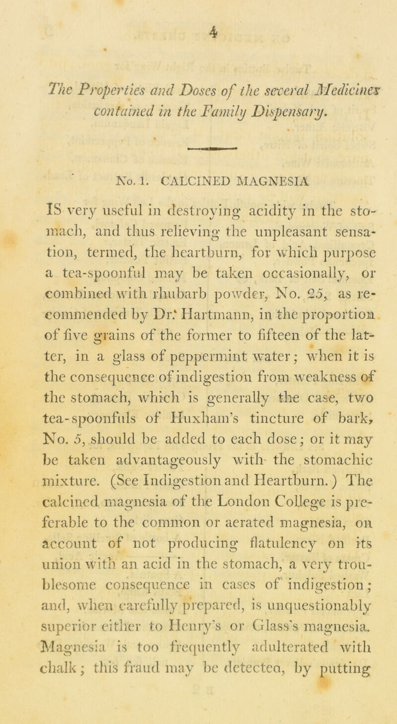 The Properties and Doses of the general Medicines contained in the Family Dispensary. No. 1. CALCINED MAGNESIA IS very useful in destroying acidity in the sto- mach, anti thus relieving the unpleasant sensa- tion, termed, the heartburn, for which purpose a tea-spoonful may be taken occasionally, or combined with rhubarb powder, No. 25, as re- commended by Dr. Hartmann, in the proportion of five grains of the former to fifteen of the lat- ter, in a glass of peppermint water; when it is the consequence of indigestion from weakness of the stomach, which is generally the case, two tea-spoonfuls of Huxliam’s tincture of bark. No. 5, should be added to each dose; or it may be taken advantageously with' the stomachic mixture. (See Indigestion and Heartburn.) The calcined magnesia of the London College is pre- ferable to the common or aerated magnesia, on account of not producing flatulency on its union with an acid in the stomach, a very trou- blesome consequence in cases of indigestion; and, when carefully prepared, is unquestionably superior either to Henry's or Glass's magnesia. Magnesia is too frequently adulterated with chalk; this fraud may be detected, by putting