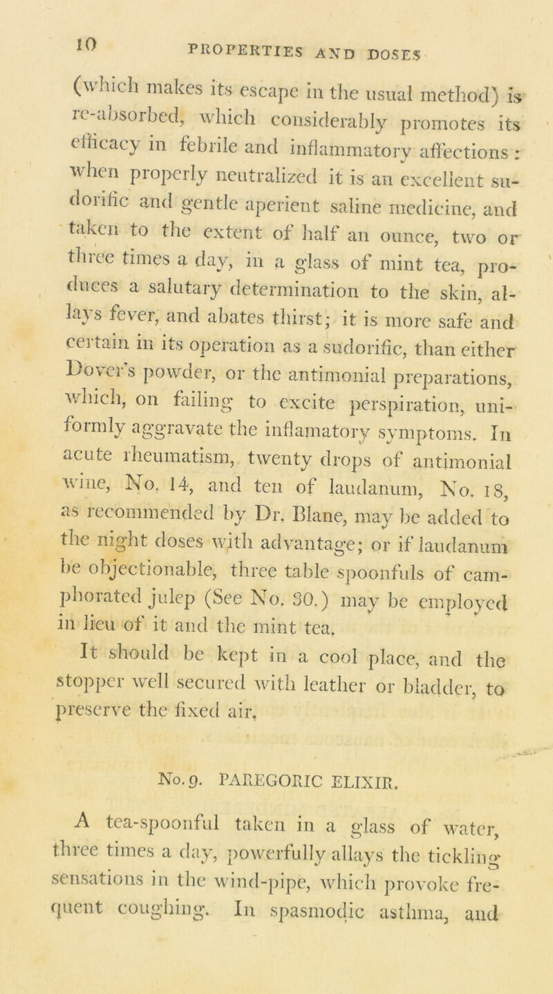 (which makes its escape in the usual method) is u aosoroed, which considerably promotes its tificacy in febrile and inflammatory affections : when piopcily neutralized it is an excellent su- dorific and gentle aperient saline medicine, and taken to the extent of half an ounce, two or three times a day, in a glass of mint tea, pro- duces a salutary determination to the skin, al- lays fever, and abates thirst; it is more safe and ceitain in its operation as a sudorific, than either Dover’s powder, or the antimonial preparations, which, on failing* to excite perspiration, uni- formly aggravate the inflamatoiy symptoms. In acute rheumatism, twenty drops of antimonial Aune, No. 14, and ten of laudanum. No. is, as recommended by Dr. Blane, may be added to the night doses with advantage; or if laudanum be objectionable, three table spoonfuls of cam- phorated julep (See No. SO.) may be employed in lieu of it and the mint tea. It should be kept in a cool place, and the stopper well secured with leather or bladder, to preserve the fixed air. No. g. PAREGORIC ELIXIR. A tea-spoonful taken in a glass of water, three times a day, powerfully allays the tickling- sensations in the wind-pipe, which provoke fre- quent coughing. In spasmodic asthma, and