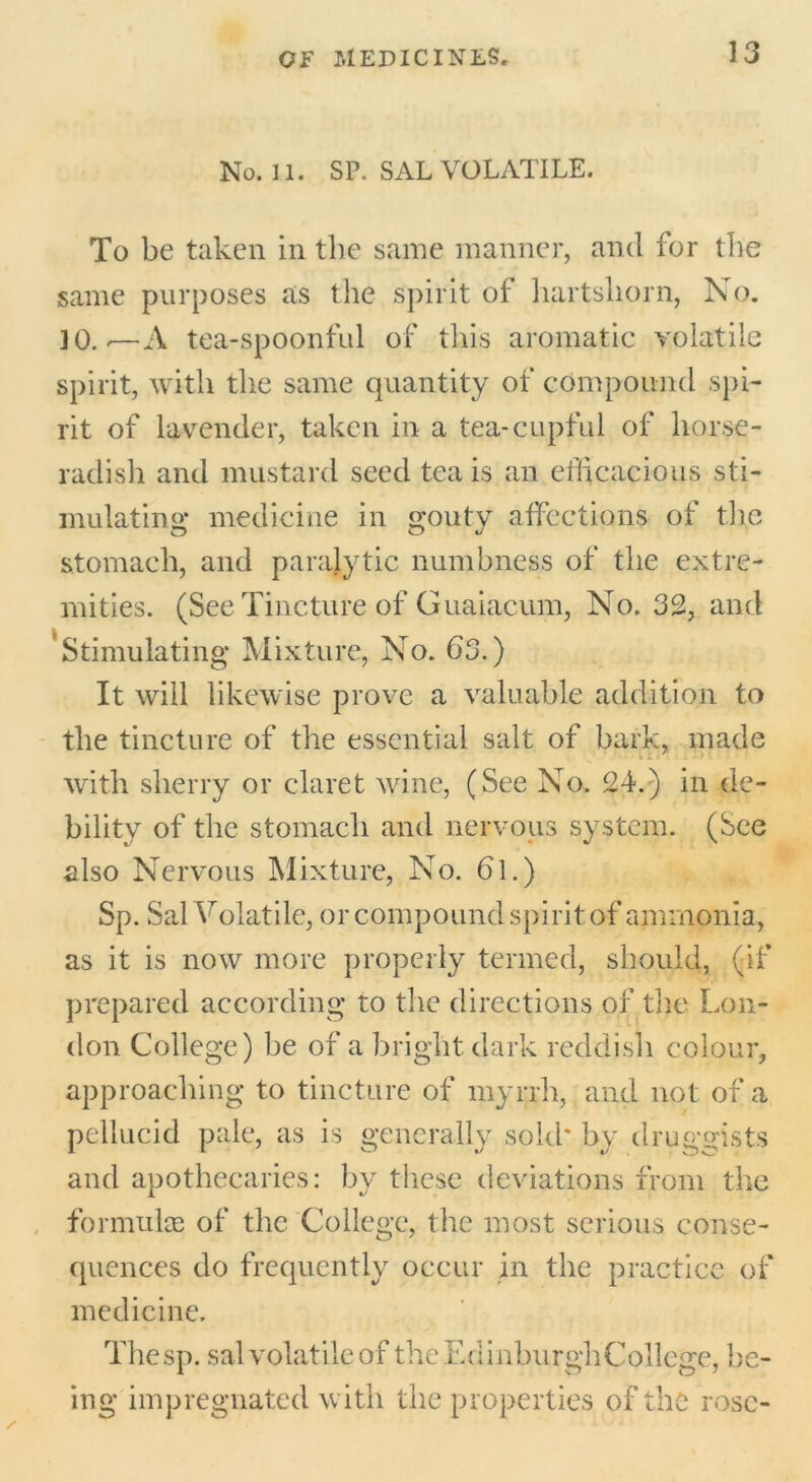 No. 11. SP. SAL VOLATILE. To be taken in the same manner, and for the same purposes as the spirit of hartshorn, No. 10.-—A tea-spoonful of this aromatic volatile spirit, with the same quantity of compound spi- rit of lavender, taken in a tea-cupful of horse- radish and mustard seed tea is an efficacious sti- mulating medicine in gouty affections of the stomach, and paralytic numbness of the extre- mities. (See Tincture of Guaiacum, No. 32, and Stimulating Mixture, No. 63.) It will likewise prove a valuable addition to the tincture of the essential salt of bark, made with sherry or claret wine, (See No. 24.) in de- bility of the stomach and nervous system. (See also Nervous Mixture, No. 6l.) Sp. Sal Volatile, or compound spirit of ammonia, as it is now more properly termed, should, (if prepared according to the directions of the Lon- don College) be of a bright dark reddish colour, approaching to tincture of myrrh, and not of a pellucid pale, as is generally sold* by druggists and apothecaries: by these deviations from the formulae of the College, the most serious conse- quences do frequently occur in the practice of medicine. Thesp. sal volatile of the Ed inburgh College, be- ing impregnated with the properties of the rose-