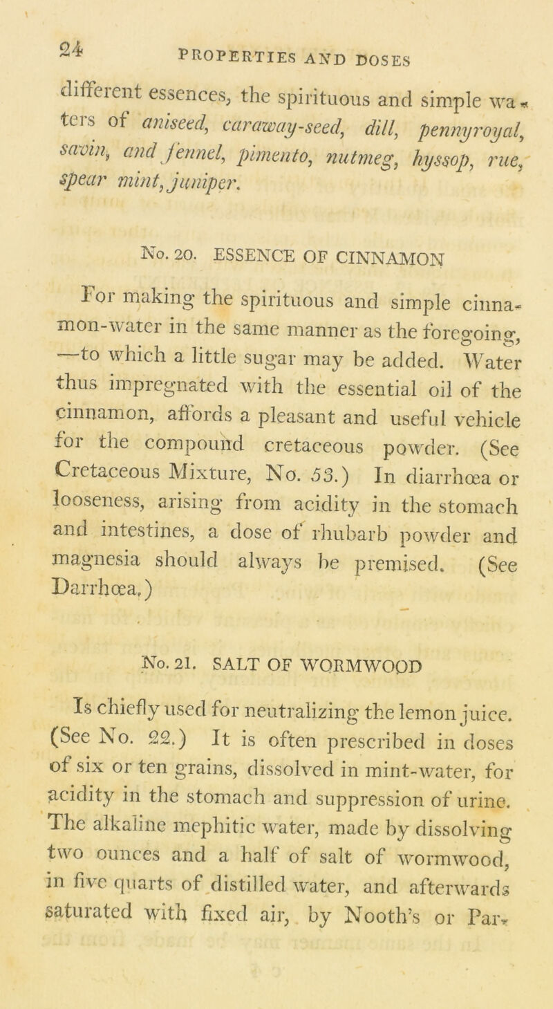 diffeient essences, the spirituous and simple wa* teis ot aniseed, caraway-seeddill, pennyroyal, sarin, and fennel, pimento, nutmeg, hyssop, rue, mint, juniper. No. 20. ESSENCE OF CINNAMON For making the spirituous and simple china* mon-water in the same manner as the forejroin°* —to which a little sugar may be added. Water thus impregnated with the essential oil of the cinnamon, afioids a pleasant and useful vehicle for the compound cretaceous powder. (See Cietaceous Mixture, No. 53.) In diarrhoea or looseness, arising from acidity in the stomach and intestines, a dose of rhubarb powder and magnesia should always be premised. (See Darrhoea.) No. 21. SALT OF WORMWOOD Is chiefly used for neutralizing the lemon juice. (See No. 22.) It is often prescribed in doses of six or ten grains, dissolved in mint-water, for acidity in the stomach and suppression of urine. The alkaline mephitic water, made by dissolving two ounces and a half of salt of wormwood, in five quarts of distilled water, and afterwards saturated with fixed air, by Nooth’s or Pai>