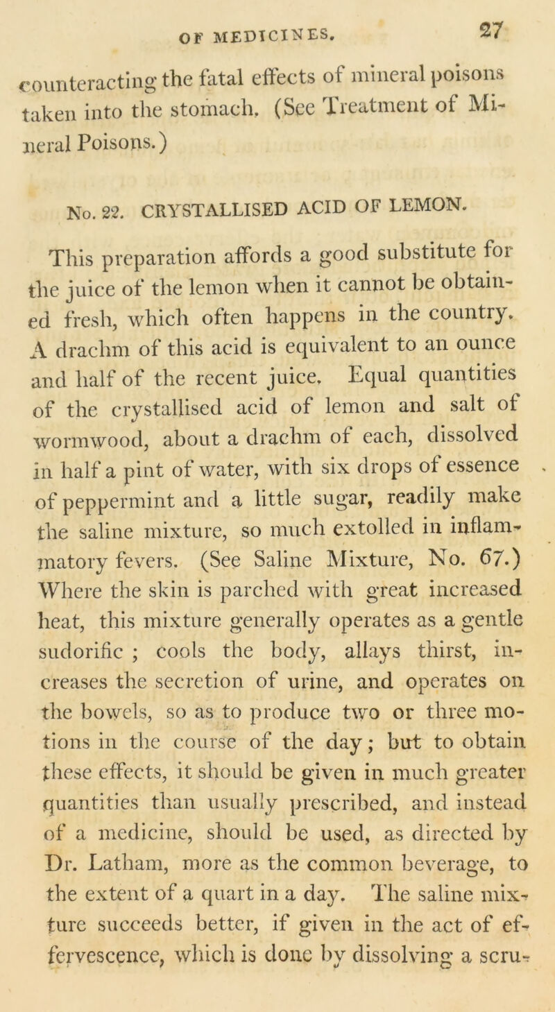 counteracting the fatal effects of mineral poisons taken into the stomach. (See Treatment of Mi- neral Poisons.) No. 22. CRYSTALLISED ACID OF LEMON. This preparation affords a good substitute foi the juice of the lemon when it cannot be obtain- ed fresh, which often happens in the country. A drachm of this acid is equivalent to an ounce and half of the recent juice. Equal quantities of the crystallised acid of lemon and salt of wormwood, about a drachm of each, dissolved in half a pint of water, with six drops of essence of peppermint and a little sugar, readily make the saline mixture, so much extolled in inflam- matory fevers. (See Saline Mixture, No. 67.) Where the skin is parched with great increased heat, this mixture generally operates as a gentle sudorific ; cools the body, allays thirst, in- creases the secretion of urine, and operates on the bowels, so as to produce two or three mo- tions in the course of the day; but to obtain these effects, it should be given in much greater quantities than usually prescribed, and instead of a medicine, should be used, as directed by Dr. Latham, more as the common beverage, to the extent of a quart in a day. The saline mix- ture succeeds better, if given in the act of ef- fervescence, which is done by dissolving a scru-r