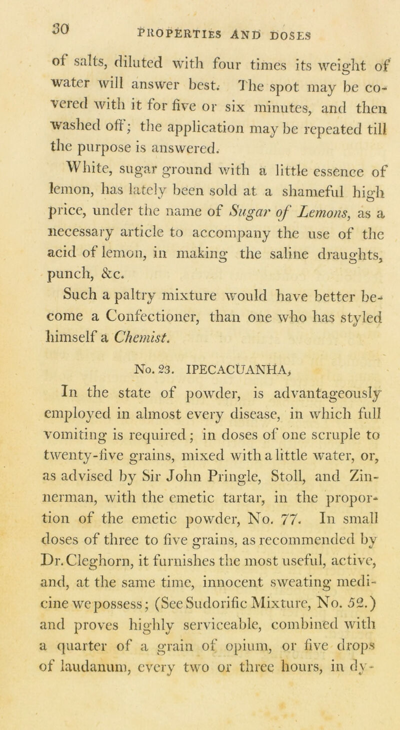 of salts, diluted with four times its weight of water will answer best. The spot may be co- vered with it for five or six minutes, and then washed off; the application may be repeated till the purpose is answered. White, sugar ground with a little essence of lemon, has lately been sold at a shameful high price, under the name of Sugar of Lemons, as a necessary article to accompany the use of the acid of lemon, in making the saline draughts, punch, &c. Such a paltry mixture would have better be- come a Confectioner, than one who has styled himself a Chemist. No. 23. IPECACUANHA, In the state of powder, is advantageously employed in almost every disease, in which full vomiting is required; in doses of one scruple to twenty-five grains, mixed with a little water, or, as advised by Sir John Pringle, Stoll, and Zin- nerman, with the emetic tartar, in the propor- tion of the emetic powder, No. 77. In small doses of three to five grains, as recommended by Dr.Cleghorn, it furnishes the most useful, active, and, at the same time, innocent sweating medi- cine we possess; (See Sudorific Mixture, No. 52.) and proves highly serviceable, combined with a quarter of a grain of opium, or five drops of laudanum, every two or three hours, in dy-