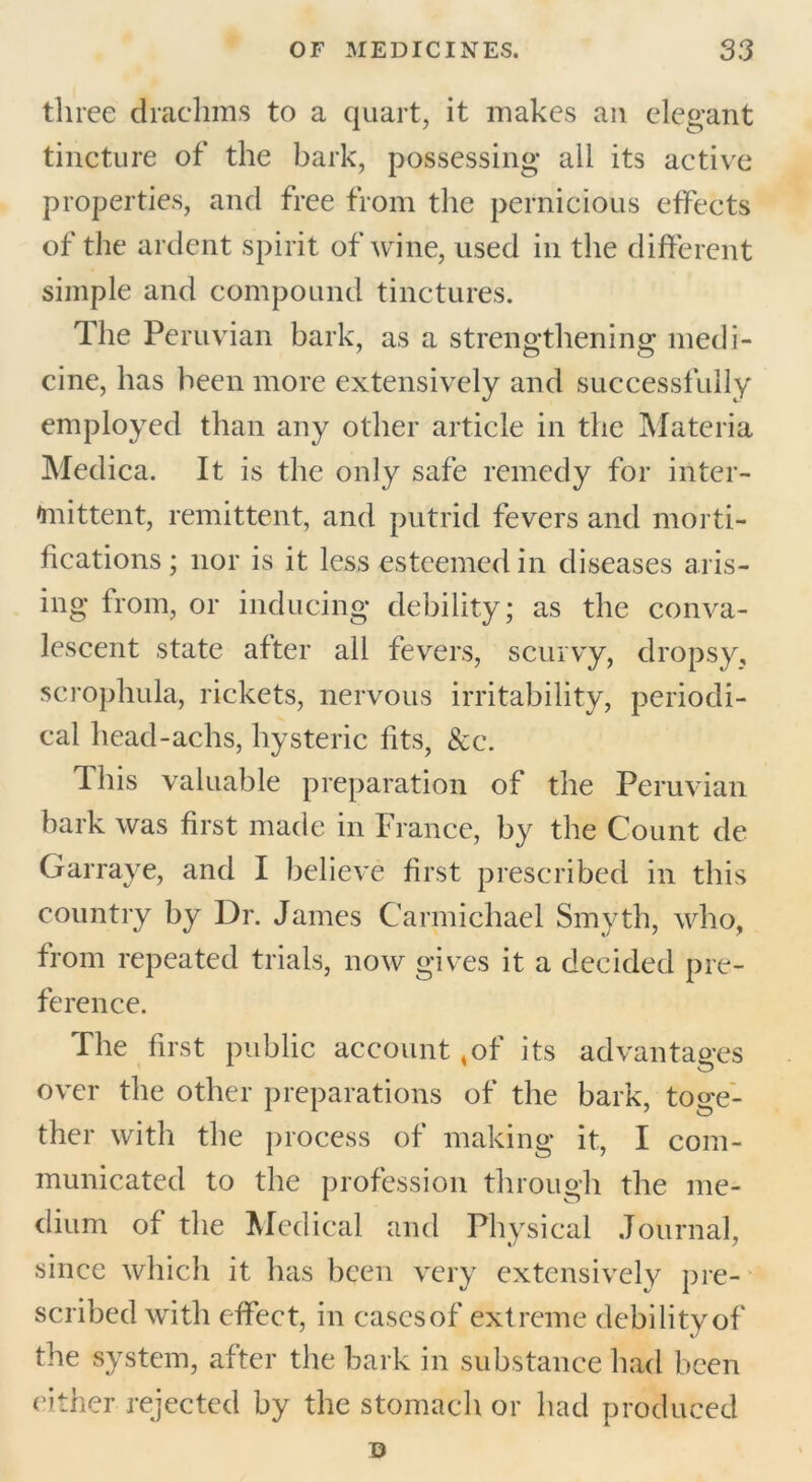 three drachms to a quart, it makes an elegant tincture of the bark, possessing all its active properties, and free from the pernicious effects of the ardent spirit of wine, used in the different simple and compound tinctures. The Peruvian bark, as a strengthening medi- cine, has been more extensively and successfully employed than any other article in the Materia Medica. It is the only safe remedy for inter- im ittent, remittent, and putrid fevers and morti- fications ; nor is it less esteemed in diseases aris- ing from, or inducing debility; as the conva- lescent state after all fevers, scurvy, dropsy, scrophula, rickets, nervous irritability, periodi- cal head-achs, hysteric fits, &c. This valuable preparation of the Peruvian bark was first made in France, by the Count de Garrave, and I believe first prescribed in this country by Dr. James Carmichael Smyth, who, from repeated trials, now gives it a decided pre- ference. The first public account ,of its advantages over the other preparations of the bark, toge- ther with the process of making it, I com- municated to the profession through the me- dium of the Medical and Physical Journal, since which it has been very extensively pre- scribed with effect, in cases of extreme debility of the system, after the bark in substance had been cither rejected by the stomach or had produced