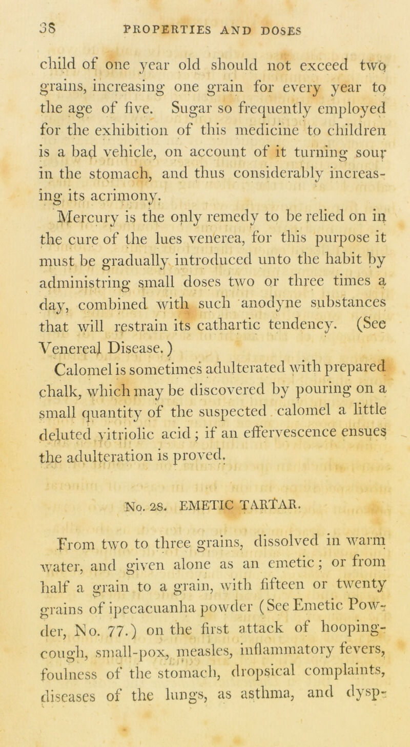 child of one year old should not exceed two grains, increasing one grain for every year to the age of five. Sugar so frequently employed for the exhibition of this medicine to children is a bad vehicle, on account of it turning soup in the stomach, and thus considerably increas- ing its acrimony. Mercury is the only remedy to be relied on in the cure of the lues venerea, for this purpose it must be gradually introduced unto the habit by administring small doses two or three times a day, combined with such anodyne substances that will restrain its cathartic tendency. (See Venerea). Disease.) Calomel is sometimes adulterated with prepared chalk, which may be discovered by pouring on a small quantity of the suspected calomel a little debited vitriolic acid; if an effervescence ensues the adulteration is proved. No. 28. EMETIC TARTAR. From two to three grains, dissolved in warm water, and given alone as an emetic; or from half a grain to a grain, with fifteen or twenty grains of ipecacuanha powder (See Emetic Pow- der, No. 77.) on the first attack of hooping- cough, small-pox, measles, inflammatory fevers, foulness of the stomach, dropsical complaints, diseases of the lungs, as asthma, and dysp-