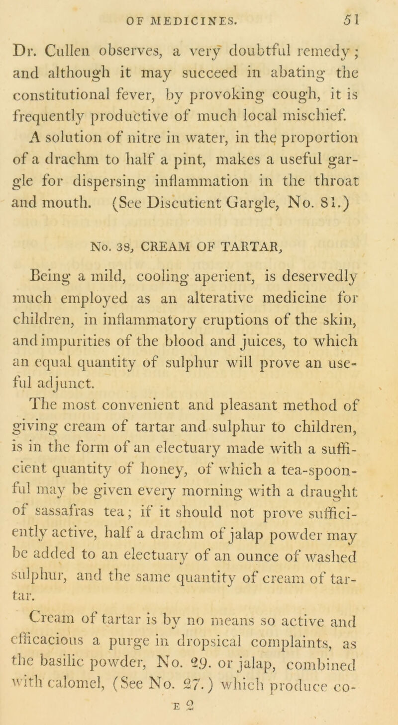 Dr. Cullen observes, a very doubtful remedy; and although it may succeed in abating the constitutional fever, by provoking cough, it is frequently productive of much local mischief. A solution of nitre in water, in the proportion of a drachm to half a pint, makes a useful gar- gle for dispersing inflammation in the throat and mouth. (See Discutient Gargle, No. 81.) No. 38, CREAM OF TARTAR, Being a mild, cooling aperient, is deservedly much employed as an alterative medicine for children, in inflammatory eruptions of the skin, and impurities of the blood and juices, to which an equal quantity of sulphur will prove an use- ful adjunct. The most convenient and pleasant method of giving cream of tartar and sulphur to children, is in the form of an electuary made with a suffi- cient quantity of honey, of which a tea-spoon- ful may be given every morning with a draught of sassafras tea; if it should not prove suffici- ently active, half a drachm of jalap powder may be added to an electuary of an ounce of washed sulphur, and the same quantity of cream of tar- tar. Cream of tartar is by no means so active and efficacious a purge in dropsical complaints, as the basilic powder, No. 29. or jalap, combined v ith calomel, (See No. 27.) which produce eo-