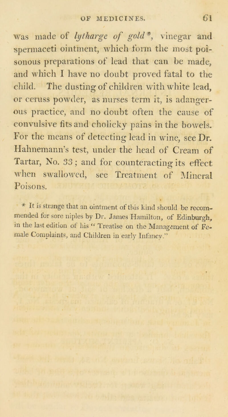 was made of lytharge of gold*, vinegar and spermaceti ointment, which form the most poi- sonous preparations of lead that can be made, and which I have no doubt proved fatal to the child. The dusting of children with white lead, or ceruss powder, as nurses term it, is adanger- ous practice, and no doubt often the cause of convulsive fits and cholicky pains in the bowels. For the means of detecting lead in wine, see Dr. Hahnemann’s test, under the head of Cream of Tartar, No. 33; and for counteracting: its effect when swallowed, see Treatment of Mineral Poisons. i • * I* *s strange that an ointment of this kind should be recom- mended for sore niples by Dr. Janies Hamilton, of Edinburgh, in the last edition ol his “ Treatise on the Management of Fe- male Complaints, and Children in early Infancy.”