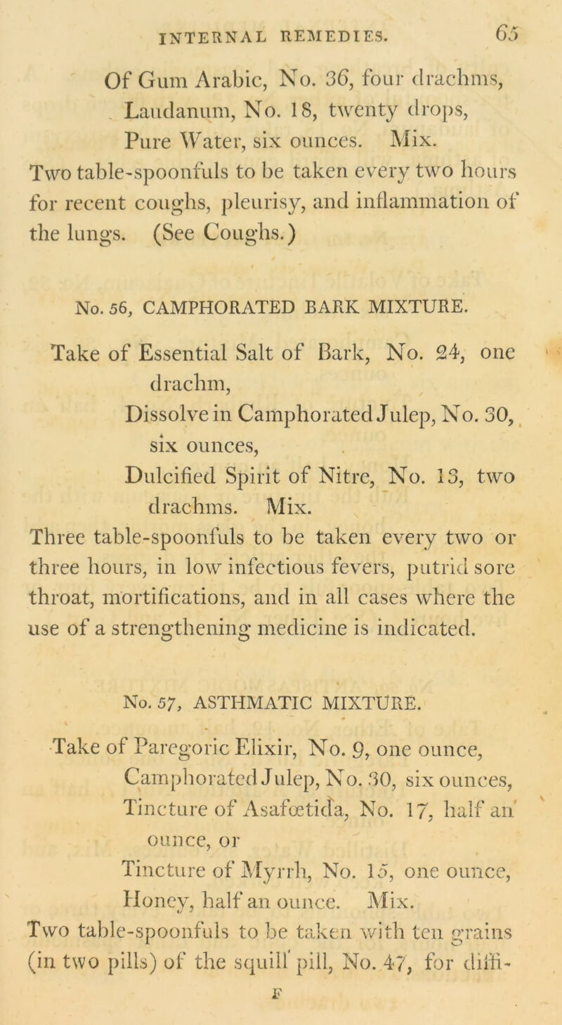 Of Gum Arabic, No. 36, four clrachms, Laudanum, No. 18, twenty drops, Pure Water, six ounces. Mix. Two table-spoonfuls to be taken every two hours for recent coughs, pleurisy, and inflammation of the lungs. (See Coughs.) 4 t No. 56, CAMPHORATED BARK MIXTURE. Take of Essential Salt of Bark, No. 24, one drachm, Dissolve in Camphorated Julep, No. 30, six ounces, Dulcified Spirit of Nitre, No. 13, two drachms. Mix. Three table-spoonluls to be taken every two or three hours, in low infectious fevers, putrid sore throat, mortifications, and in all cases where the use of a strengthening medicine is indicated. No. 57, ASTHMATIC MIXTURE. Take of Paregoric Elixir, No. 9, one ounce, Camphorated Julep, No. 30, six ounces, Tincture of Asafioeticta, No. 17. half an ounce, or Tincture of Myrrh, No. 15, one ounce, Honev, half an ounce. Mix. Two table-spoonfuls to be taken with ten grains (in two pills) of the squill pill. No. 47, for ditfi- F