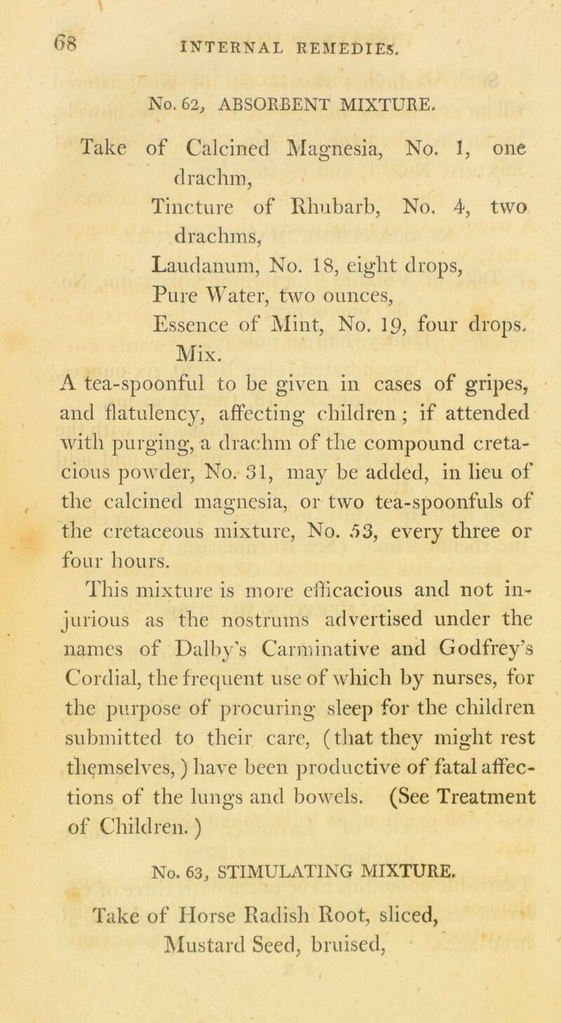 No. 62, ABSORBENT MIXTURE. Take of Calcined Magnesia, No. 1, one drachm, Tincture of Rhubarb, No. 4, two drachms, Laudanum, No. 18, eight drops, Pure Water, two ounces, Essence of Mint, No. 19, four drops. Mix. A tea-spoonful to be given in cases of gripes, and flatulency, affecting children; if attended with purging, a drachm of the compound creta- cious powder, No. 31, may be added, in lieu of the calcined magnesia, or two tea-spoonfuls of the cretaceous mixture, No. 53, every three or four hours. This mixture is more efficacious and not in- jurious as the nostrums advertised under the names of Dalby’s Carminative and Godfrey's Cordial, the frequent use of which by nurses, for the purpose of procuring sleep for the children submitted to their care, (that they might rest themselves,) have been productive of fatal affec- tions of the lungs and bowels. (See Treatment of Children.) No. 63, STIMULATING MIXTURE. Take of Horse Radish Root, sliced, Mustard Seed, bruised,