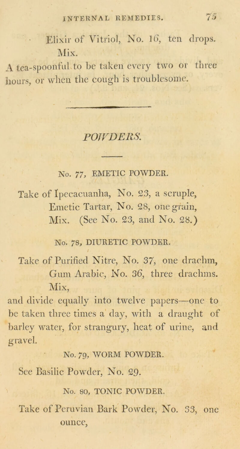 Elixir of Vitriol, No. 16, ten drops. Mix. A tea-spoonful to be taken every two or three hours, or when the cough is troublesome. POJVDERS. No. 77, EMETIC POWDER. Take of Ipecacuanha, No. 23, a scruple, Emetic Tartar, No. 28, one grain, Mix. (See No. 23, and No. 28.) No. 78, DIURETIC POWDER. / Take of Purified Nitre, No. 37, one drachm, Gum Arabic, No. 36, three drachms. Mix, and divide equally into twelve papers—one to be taken three times a day, with a draught of barley water, for strangury, heat of urine, and gravel. No. 79, WORM POWDER. See Basilic Powder, No. 29. No. 80, TONIC POWDER. Take of Peruvian Bark Powder, No. 33, one ounce,