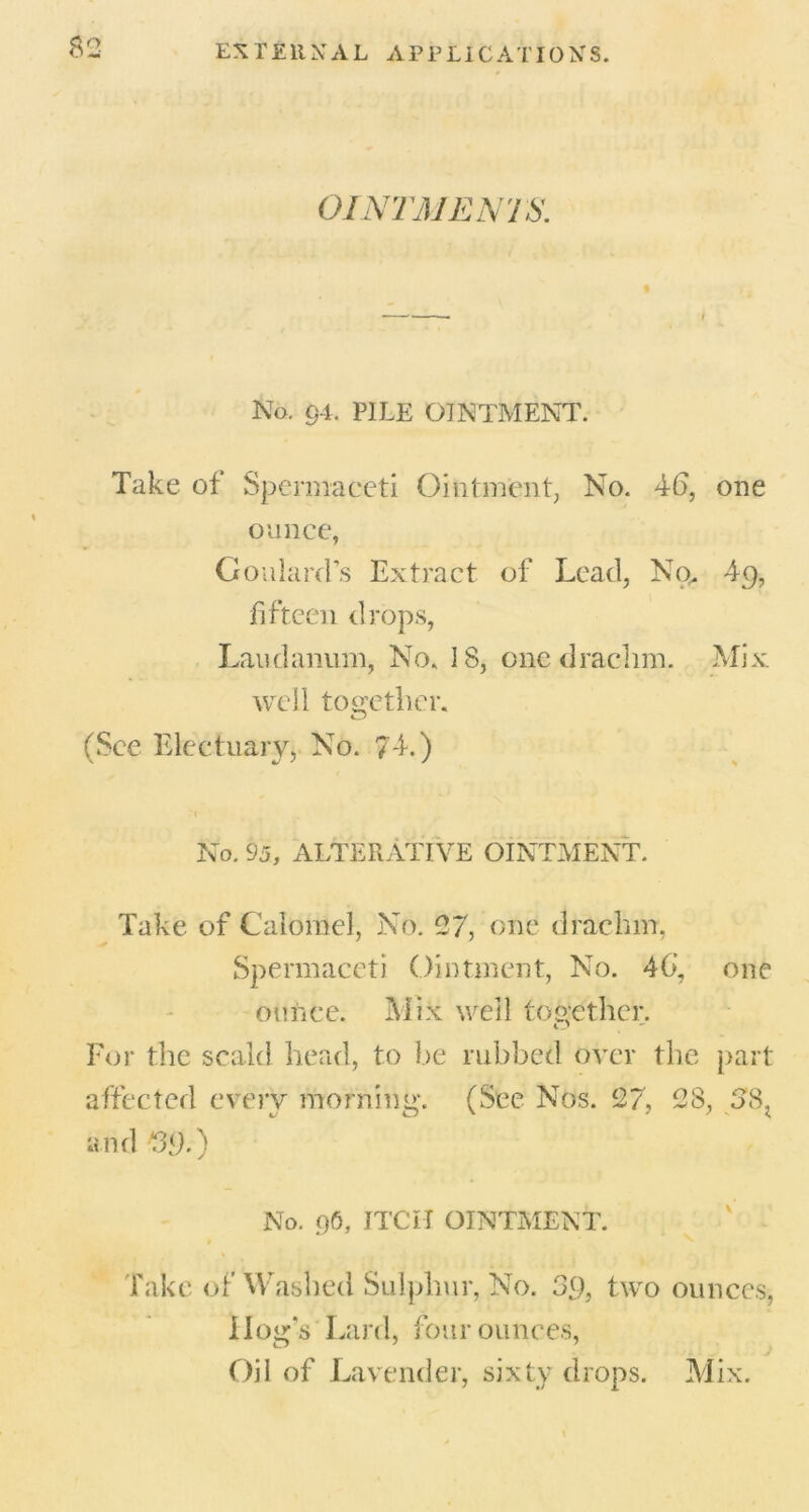 OINTMENTS. No. 91, PILE OINTMENT. Take of Spermaceti Ointment, No. 46, one ounce, Goulard’s Extract of Lead, No. 49, fifteen drops, Laudanum, No. IS, one drachm. Mix well together. (See Electuary, No. 74.) No. 95, ALTERATIVE OINTMENT. Take of Calomel, No. 27, one drachm, Spermaceti Ointment, No. 46, one ounce. Mix well together. For the scald head, to be rubbed over the part affected every morning. (See Nos. 27, 28, SSl and fO.) No. 96, ITCII OINTMENT. Take of Washed Sulphur, No. 39, two ounces, Hog’s Lard, four ounces, Oil of Lavender, sixty drops. Mix.