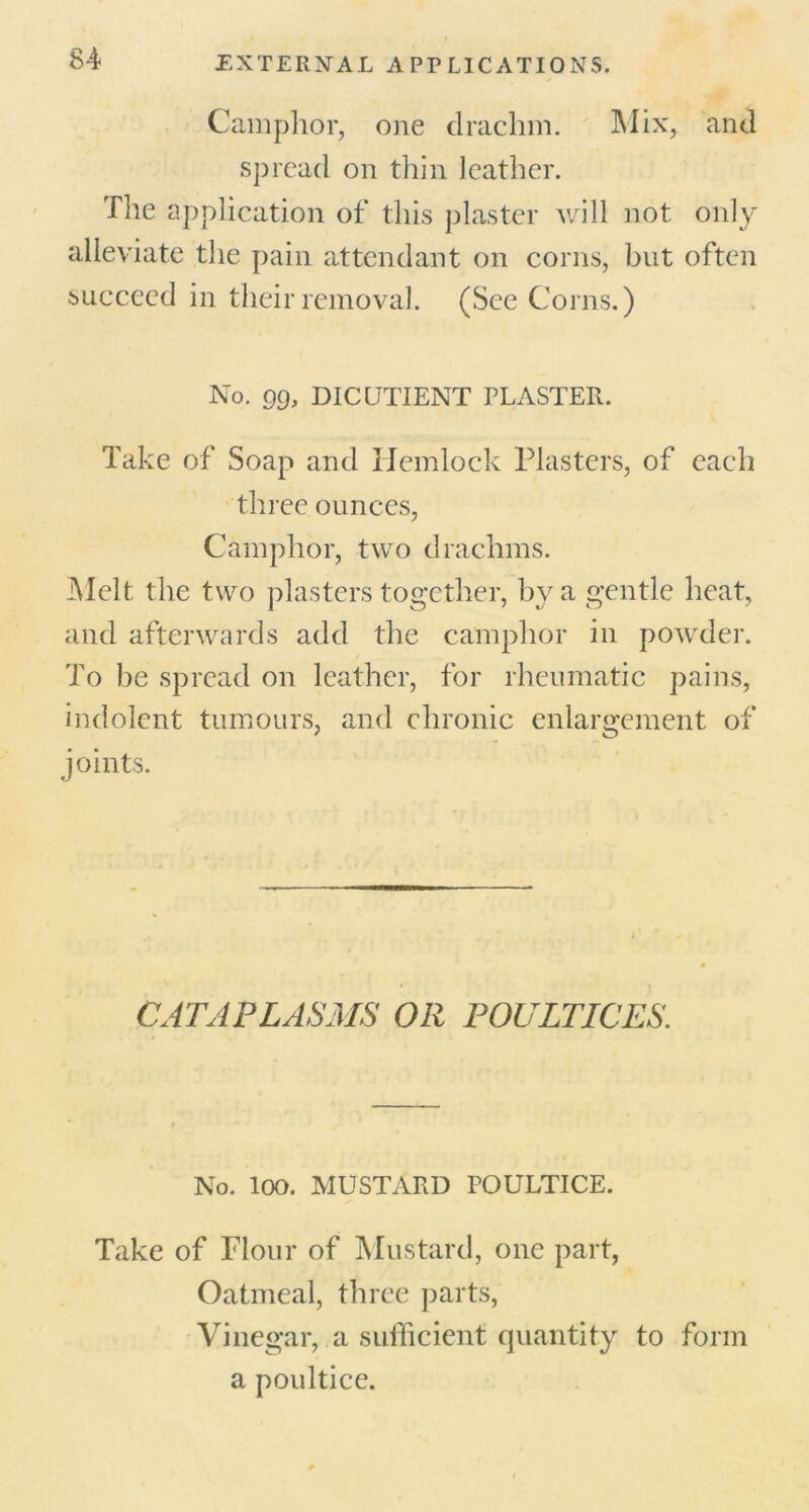 Camphor, one drachm. Mix, and spread on thin leather. The application of this plaster will not only alleviate the pain attendant on corns, but often succeed in their removal. (See Corns.) No. Q9, DICUTIENT PLASTER. Take of Soap and Hemlock Plasters, of each three ounces, Camphor, two drachms. Melt the two plasters together, by a gentle heat, and afterwards add the camphor in powder. To be spread on leather, for rheumatic pains, indolent tumours, and chronic enlargement of joints. CATAPLASMS OR POULTICES No. loo. MUSTARD POULTICE. Take of Flour of Mustard, one part, Oatmeal, three parts, Vinegar, a sufficient quantity to form a poultice.