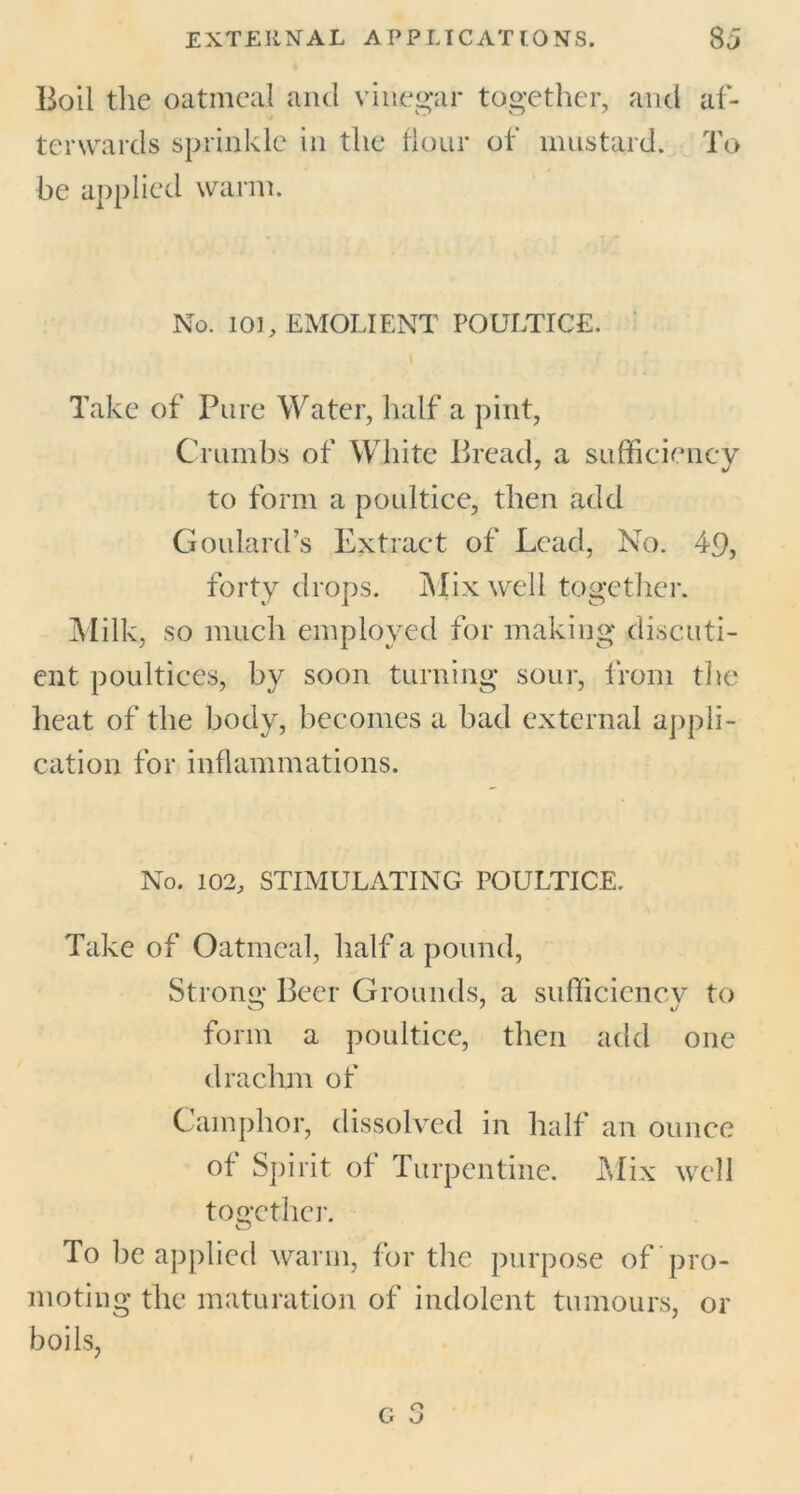 Boil the oatmeal and vinegar together, and af- terwards sprinkle in the flour of mustard. To be applied warm. No. 101, EMOLIENT POULTICE. Take of Pure Water, half a pint, Crumbs of White Bread, a sufficiency to form a poultice, then add Goulard’s Extract of Lead, No. 49, forty drops. Mix well together. Milk, so much employed for making discuti- ent poultices, by soon turning sour, from the heat of the body, becomes a bad external appli- cation for inflammations. No. 102, STIMULATING POULTICE. Take of Oatmeal, half a pound, Strong Beer Grounds, a sufficiency to form a poultice, then add one drachm of Camphor, dissolved in half an ounce of Spirit of Turpentine. Mix well together. To be applied warm, for the purpose of pro- moting the maturation of indolent tumours, or boils,