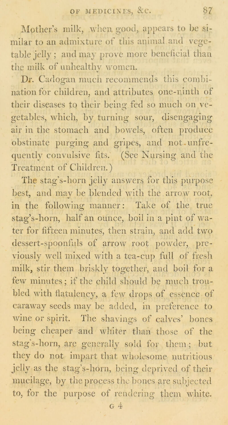 Mpther’s milk, when, good, appears to be si- milar to an admixture of this animal and vege- table jelly ; and may prove more beneficial than the milk of unhealthy women. Dr. Cadogan much recommends this combi- nation for children, and attributes one-ninth of their diseases to their being’ fed so much on vc- getables, which, by turning sour, disengaging air in the stomach and bowels, often produce obstinate purging and gripes, and not-unfre- quently convulsive fits. (See Nursing and the Treatment of Children.) The stag's-ho rn jelly answers for this purpose best, and may be blended with the arrow root, in the following manner: Take of the true stag’s-horn, half an ounce, boil in a pint of wa- ter for fifteen minutes, then strain, and add two dessert-spoonfuls of arrow root powder, pre- viously well mixed with a tea-cup full of fresh milk, stir them briskly together, and boil for a few minutes; if the child should lie much trou- bled with flatulency, a few drops of essence of caraway seeds may be added, in preference to wine or spirit. The shavings of calves’ bones being cheaper and whiter than those of the stag's-horn, are generally sold for them; but they do not impart that wholesome nutritious jelly as the stag’s-horn, being deprived of their mucilage, by the process the bones are subjected to, for the purpose of rendering them white. g 4