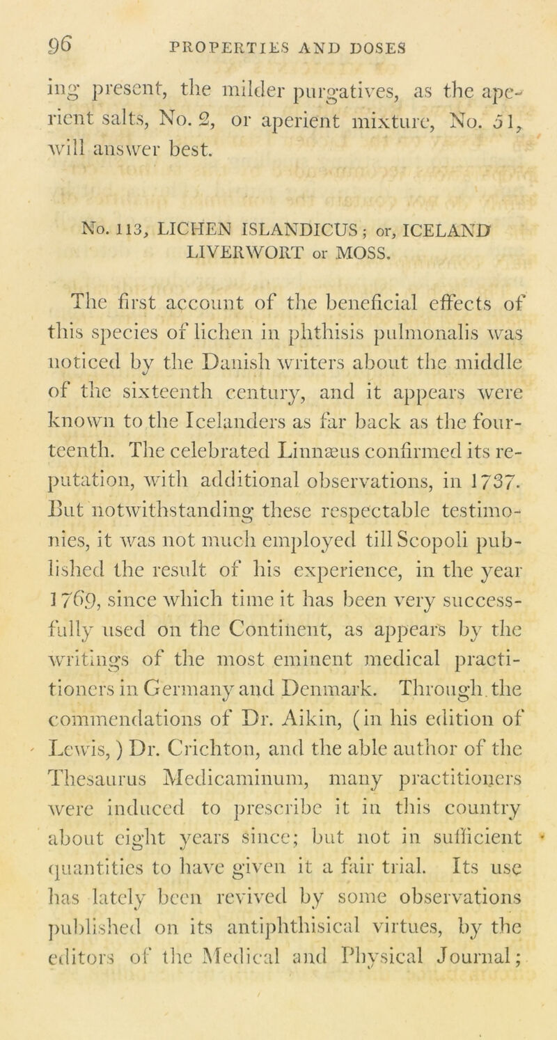 hig present, the milder purgatives, as the ape- rient salts, No. 2, or aperient mixture, No. ol? will answer best. No. 113, LICHEN ISLANDICUS; or, ICELAND LIVERWORT or MOSS. The first account of the beneficial effects of this species of lichen in phthisis pulmonalis was noticed by the Danish writers about the middle of the sixteenth century, and it appears were known to the Icelanders as far back as the four- teenth. The celebrated Linnaeus confirmed its re- putation, with additional observations, in 1737. But notwithstanding these respectable testimo- nies, it was not much employed till Scopoli pub- lished the result of his experience, in the year I 7dp, since which time it has been very success- fully used on the Continent, as appears by the writings of the most eminent medical practi- tioners in Germany and Denmark. Through the commendations of Dr. Aikin, (in his edition of Lewis,) Dr. Crichton, and the able author of the Thesaurus Medicaminum, many practitioners were induced to prescribe it in this country about eight years since; but not in sufficient quantities to have given it a fair trial. Its use has lately been revived by some observations published on its antiphthisical virtues, by the editors of the Medical and Physical Journal;