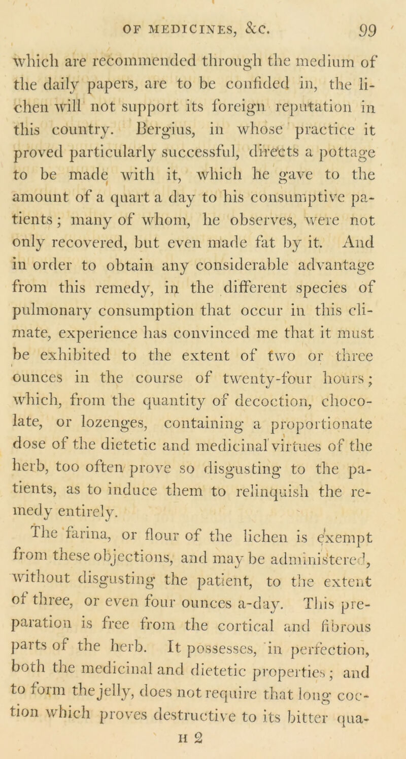 which are recommended through the medium of the daily papers, are to be confided in, the li- chen will not support its foreign reputation in this country. Bergius, in whose practice it proved particularly successful, directs a pottage to be made with it, which he gave to the amount of a quart a day to his consumptive pa- tients ; many of whom, he observes, were not only recovered, but even made fat by it. And in order to obtain any considerable advantage from this remedy, in the different species of pulmonary consumption that occur in this cli- mate, experience has convinced me that it must be exhibited to the extent of two or three i * ounces in the course of twenty-four hours; which, from the quantity of decoction, choco- late, or lozenges, containing a proportionate dose of the dietetic and medicinal virtues of the herb, too often prove so disgusting to the pa- tients, as to induce them to relinquish the re- medy entirely. The farina, or flour of the lichen is exempt fi om these objections, and may be administered, without disgusting the patient, to the extent ox three, or even four ounces a-day. This pre- paration is free from the cortical and fibrous parts of the herb. It possesses, in perfection, both the medicinal and dietetic properties; and to form the jelly, does not require that long coc- tion which proves destructive to its bitter qua-