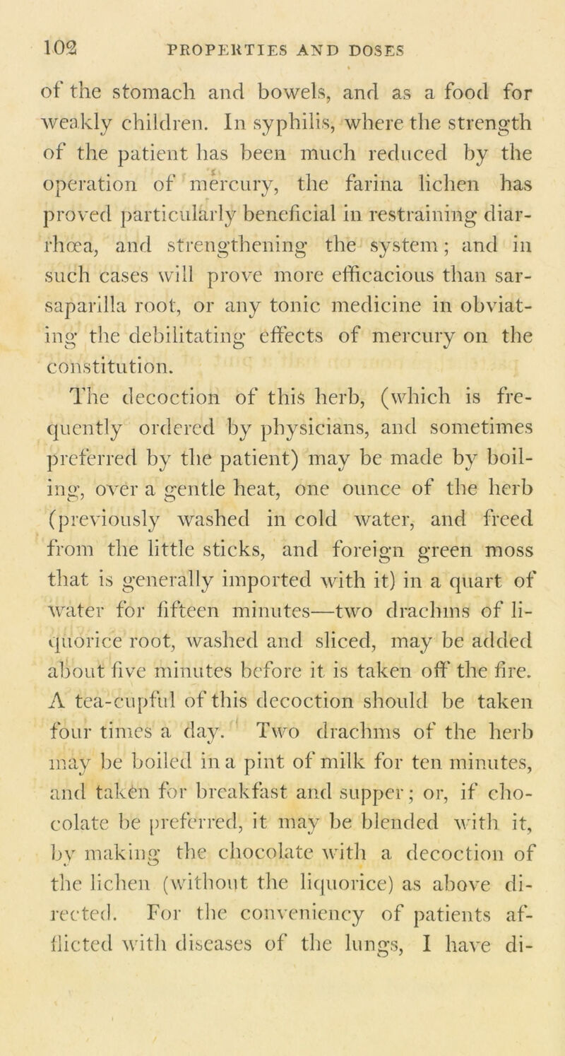 of the stomach and bowels, and as a food for weakly children. In syphilis, where the strength of the patient has been much reduced by the operation of mercury, the farina lichen has proved particularly beneficial in restraining diar- rhoea, and strengthening the system; and in such cases will prove more efficacious than sar- saparilla root, or any tonic medicine in obviat- ing the debilitating effects of mercury on the constitution. The decoction of this herb, (which is fre- quently ordered by physicians, and sometimes preferred by the patient) may be made by boil- ing;, over a gentle heat, one ounce of the herb (previously washed in cold water, and freed from the little sticks, and foreign green moss that is generally imported with it) in a quart of water for fifteen minutes—two drachms of li- quorice root, washed and sliced, may be added about five minutes before it is taken off’ the fire. A tea-cupful of this decoction should be taken four times a day. Two drachms of the herb may be boiled in a pint of milk for ten minutes, and taken for breakfast and supper; or, if cho- colate he preferred, it may be blended with it, by making the chocolate with a decoction of the lichen (without the liquorice) as above di- rected. For the conveniency of patients af- flicted with diseases of the lungs, I have di-