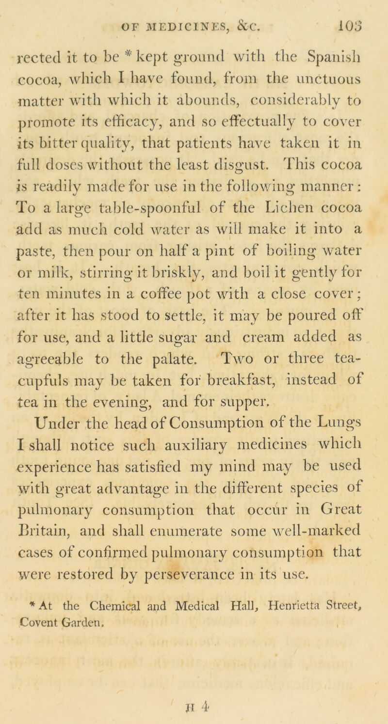 rected it to be * kept ground with the Spanish cocoa, which I have found, from the unctuous matter with which it abounds, considerably to promote its efficacy, and so effectually to cover its bitter quality, that patients have taken it in full doses without the least disgust. This cocoa is readily made for use in the following manner : To a large table-spoonful of the Lichen cocoa add as much cold water as will make it into a I paste, then pour on half a pint of boiling water or milk, stirring it briskly, and boil it gently for ten minutes in a coffee pot with a close cover; after it has stood to settle, it may be poured oft' for use, and a little sugar and cream added as agreeable to the palate. Two or three tea- cupfuls may be taken for breakfast, instead of tea in the evening, and for supper. Under the head of Consumption of the Lungs I shall notice such auxiliary medicines which experience has satisfied my mind may be used with great advantage in the different species of pulmonary consumption that occur in Great Britain, and shall enumerate some well-marked cases of confirmed pulmonary consumption that were restored by perseverance in its use. * At the Chemical and Medical Hall, Henrietta Street, Covent Garden.