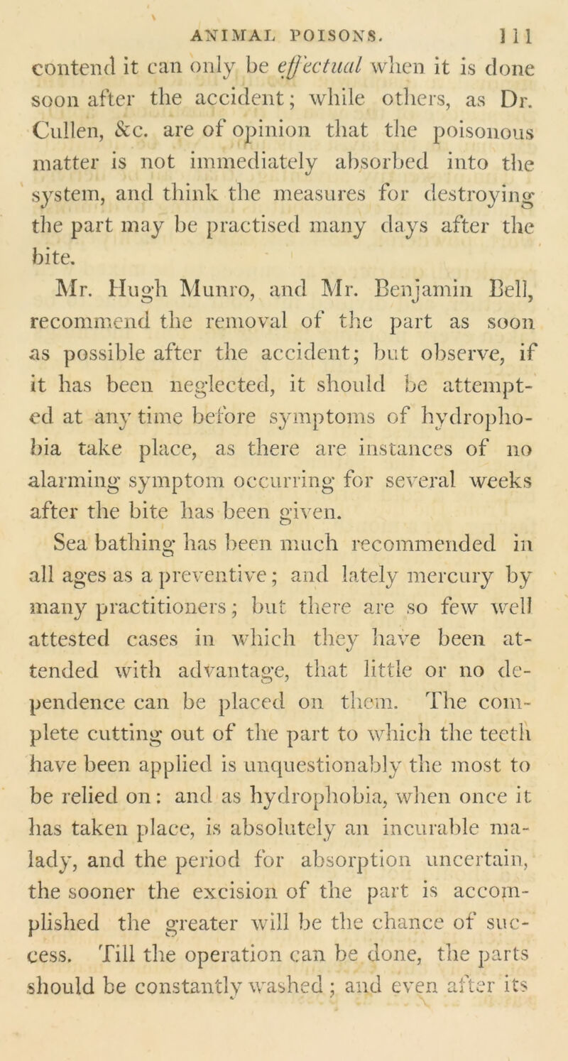 contend it can only be effectual when it is done soon after the accident; while others, as Dr. Cullen, See. are of opinion that the poisonous matter is not immediately absorbed into the system, and think the measures for destroying the part may be practised many days after the bite. Mr. Hugh Munro, and Mr. Benjamin Bell, recommend the removal of the part as soon as possible after the accident; but observe, if it has been neglected, it should be attempt- ed at any time before symptoms of hydropho- bia take place, as there are instances of no alarming symptom occurring for several weeks after the bite has been given. Sea bathing has been much recommended in all ages as a preventive; and lately mercury by many practitioners; but there are so few well attested cases in which they have been at- tended with advantage, that little or no de- pendence can be placed on them. The com- plete cutting out of the part to which the teeth have been applied is unquestionably the most to be relied on: and as hydrophobia, when once it lias taken place, is absolutely an incurable ma- lady, and the period for absorption uncertain, the sooner the excision of the part is accom- plished the greater will be the chance of suc- cess. Till the operation can be done, the parts should be constantly washed ; and even after its C ' \