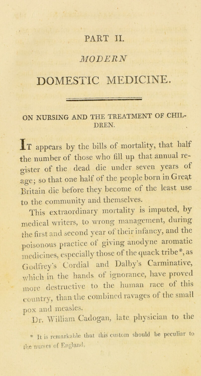 PART II. MODERN DOMESTIC MEDICINE. ON NURSING AND THE TREATMENT OF CHIL- DREN. It appears by the bills of mortality, that half the number of those who fill up that annual re- o-ister of the dead die under seven years of age; so that one half of the people born in Great Britain die before they become of the least use to the community and themselves. This extraordinary mortality is imputed, by medical writers, to wrong management, during the first and second year of their infancy, and the poisonous practice of giving anodyne aromatic medicines, especially those of the quack tribe* as Godfrey’s Cordial and Dalby’s Carminative, which in the hands of ignorance, have proved more destructive to the human race of this country, than the combined ravages of the small pox and measles. Dr. William Cadogan, late physician to the * It is remarkable that this custom should he peculiar to the nurses of England.