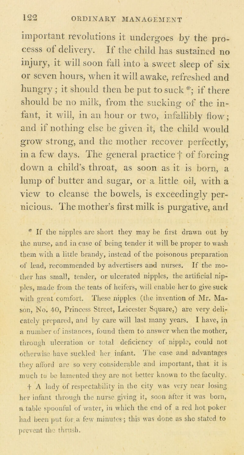 important revolutions it undergoes by the pro- cesss of delivery. If the child has sustained no injury, it will soon fall into a sweet sleep of six or seven hours, when it will awake, refreshed and hungry ; it should then be put to suck *; if there should be no milk, from the sucking of the in- fant, it will, in an hour or two, infallibly flow; and if nothing else be given it, the child would grow strong, and the mother recover perfectly, in a few days. The general practice f of forcing- down a child’s throat, as soon as it is born, a lump of butter and sugar, or a little oil, with a view to cleanse the bowels, is exceedingly per- nicious. The mother’s first milk is purgative, and « * If the nipples are short they may be first drawn out by the nurse, and in case of being tender it will be proper to wash them with a little brandy, instead of the poisonous preparation of lead, recommended by advertisers ami nurses. If the mo- ther has small, tender, or ulcerated nipples, the artificial nip- ples, made from the teats of heifers, will enable her to give suck with great comfort. These nipples (the invention of Mr. Ma- son, No. 40, Princess Street, Leicester Square,) are very deli- cately prepared, and by care will last many years. I have, in a number of instances, found them to answer when the mother, through ulceration or total deficiency of nipple, could not otherwise have suckled her infant. 'J he case and advantages they afford are so very considerable and important, that it is much to be lamented they arc not better known to the faculty. t A lady of respectability in the city was very near losing her infant through the nurse giving it, soon after it was born, a table spoonful of water, in which the end of a red hot poker had been put lor a few minutes; this was done as she stated to prevent the thrush.