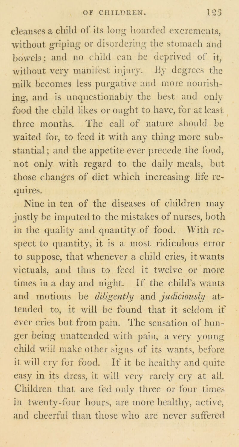 cleanses a child of its long hoarded excrements, without griping or disordering the stomach and bowels; and no child can be deprived of it, without very manifest injury, liy degrees the milk becomes less purgative and more nourish- ing, and is unquestionably the best and only food the child likes or ought to have, for at least three months. The call of nature should be waited for, to feed it with any thing more sub- stantial ; and the appetite ever precede the food, not only with regard to the daily meals, but those changes of diet which increasing life re- quires. Nine in ten of the diseases of children may justly be imputed to the mistakes of nurses, both in the quality and quantity of food. With re- spect to quantity, it is a most ridiculous error to suppose, that whenever a child cries, it wants victuals, and thus to feed it twelve or more times in a day and night. If the child’s wants and motions be diligently and judiciously at- tended to, it will be found that it seldom if ever cries but from pain. The sensation of hun- ger being unattended with pain, a very young child will make other signs of its wants, before it will cry for food. If it be healthy and quite easy in its dress, it will very rarely cry at all. Children that are fed only three or four times in twenty-four hours, are more healthy, active, and cheerful than those who are never suffered