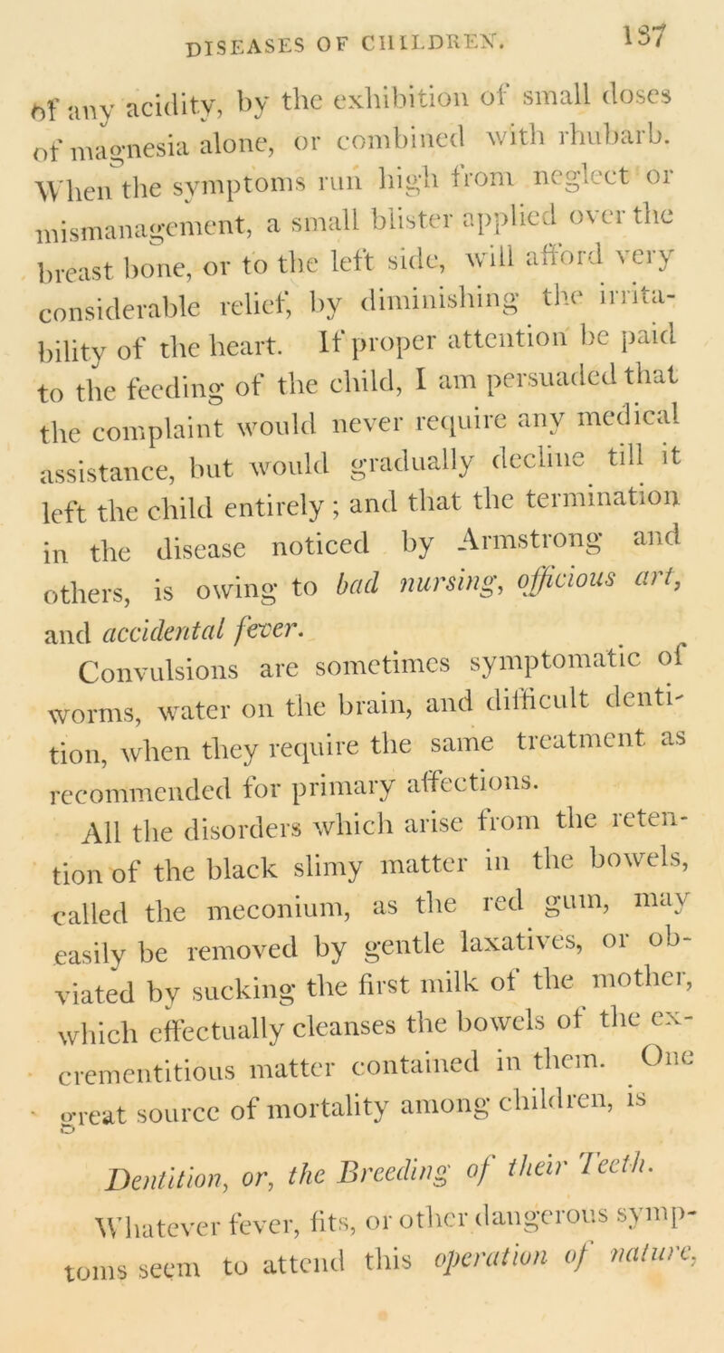 1<r> ^ any acidity, by the exhibition of small doses of magnesia alone, or combined with rhubarb. When the symptoms run high front neglect 01 mismanagement, a small blister applied over the breast bone, or to the left side, will afford very considerable relief, by diminishing the ir rita- bility of the heart. It proper attention be paid to the feeding of the child, I am persuaded that the complaint would never require any medical assistance, but would gradually decline till it left the child entirely ; and that the termination in the disease noticed by Armstrong and others, is owing to bad nursing, officious art, and accidental fever. Convulsions are sometimes symptomatic of worms, water on the brain, and difficult denti- tion, when they require the same treatment as recommended for primary affections. All the disorders which arise from the ieten- tion of the black slimy matter in the bowels, called the meconium, as the red gum, may easily be removed by gentle laxatives, or ob- viated by sucking the first milk of the mother, which effectually cleanses the bowels of the cx- crementitious matter contained in them. . One - cr re at source of mortality among childien, is £3 Dentition, or, the Breeding of their Teeth. Whatever fever, fits, or other dangerous symp- toms seem to attend this operation of nature,