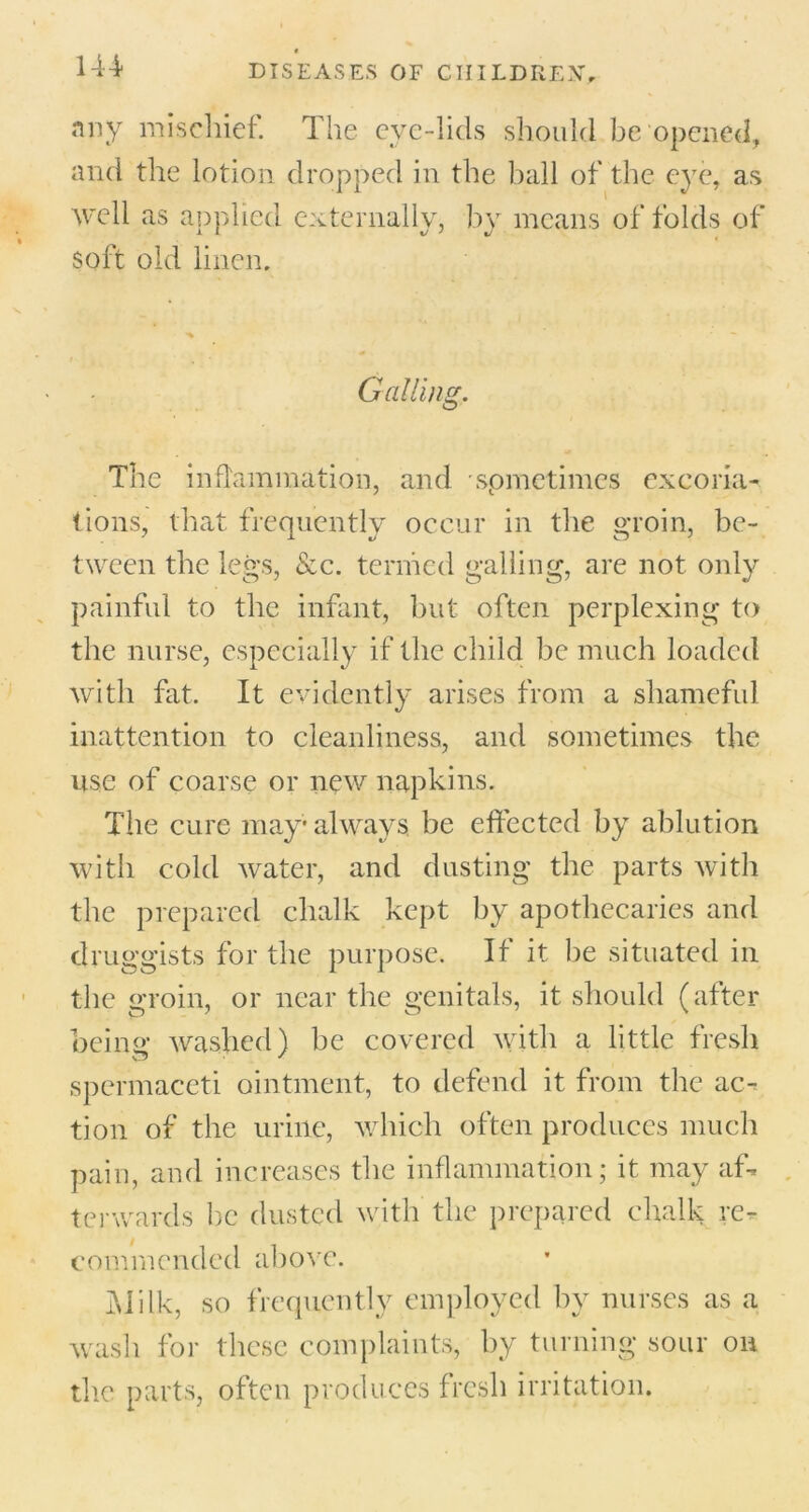 144- nny mischief. The eye-lids should be opened, and the lotion dropped in the ball of the e}7e, as well as applied externally, by means of folds of soft old linen. **■ Galling. The inflammation, and spmetimes excoria- tions, that frequently occur in the groin, be- tween the legs, &c. termed galling, are not only painful to the infant, but often perplexing to the nurse, especially if the child be much loaded with fat. It evidently arises from a shameful inattention to cleanliness, and sometimes the use of coarse or new napkins. The cure may always, be effected by ablution with cold water, and dusting the parts with the prepared chalk kept by apothecaries and druggists for the purpose. If it be situated in the groin, or near the genitals, it should (after being washed) be covered with a little fresh spermaceti ointment, to defend it from the ac- tion of the urine, which often produces much pain, and increases the inflammation; it may af- terwards be dusted with the prepared chalk re- commended above. Milk, so frequently employed by nurses as a wash for these complaints, by turning sour on the parts, often produces fresh irritation.