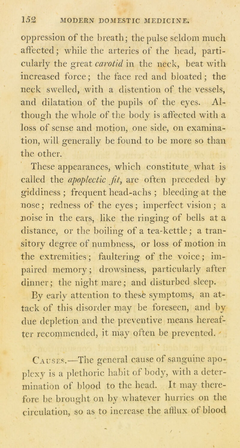 oppression of the breath; the pulse seldom much affected; while the arteries of the head, parti- cularly the great carotid in the neck, beat with increased force; the face red and bloated; the neck swelled, with a distention of the vessels, and dilatation of the pupils of the eyes. Al- though the whole of the body is affected with a loss of sense and motion, one side, on examina- tion, will generally be found to be more so than the other. These appearances, which constitute what is called the apoplectic fit, are often preceded by giddiness ; frequent head-achs ; bleeding at the nose; redness of the eyes ; imperfect vision ; a noise in the ears, like the ringing of bells at a distance, or the boiling of a tea-kettle; a tran- sitory degree of numbness, or loss of motion in the extremities; faultering of the voice; im- paired memory; drowsiness, particularly after dinner; the night mare; and disturbed sleep. By early attention to these symptoms, an at- tack of this disorder may be foreseen, and by due depletion and the preventive means hereaf- ter recommended, it may often be prevented. Causes.—The general cause of sanguine apo- plexy is a plethoric habit of body, with a deter- mination of blood to the head. It may there- fore be brought on by whatever hurries on the circulation, so as to increase the afflux of blood