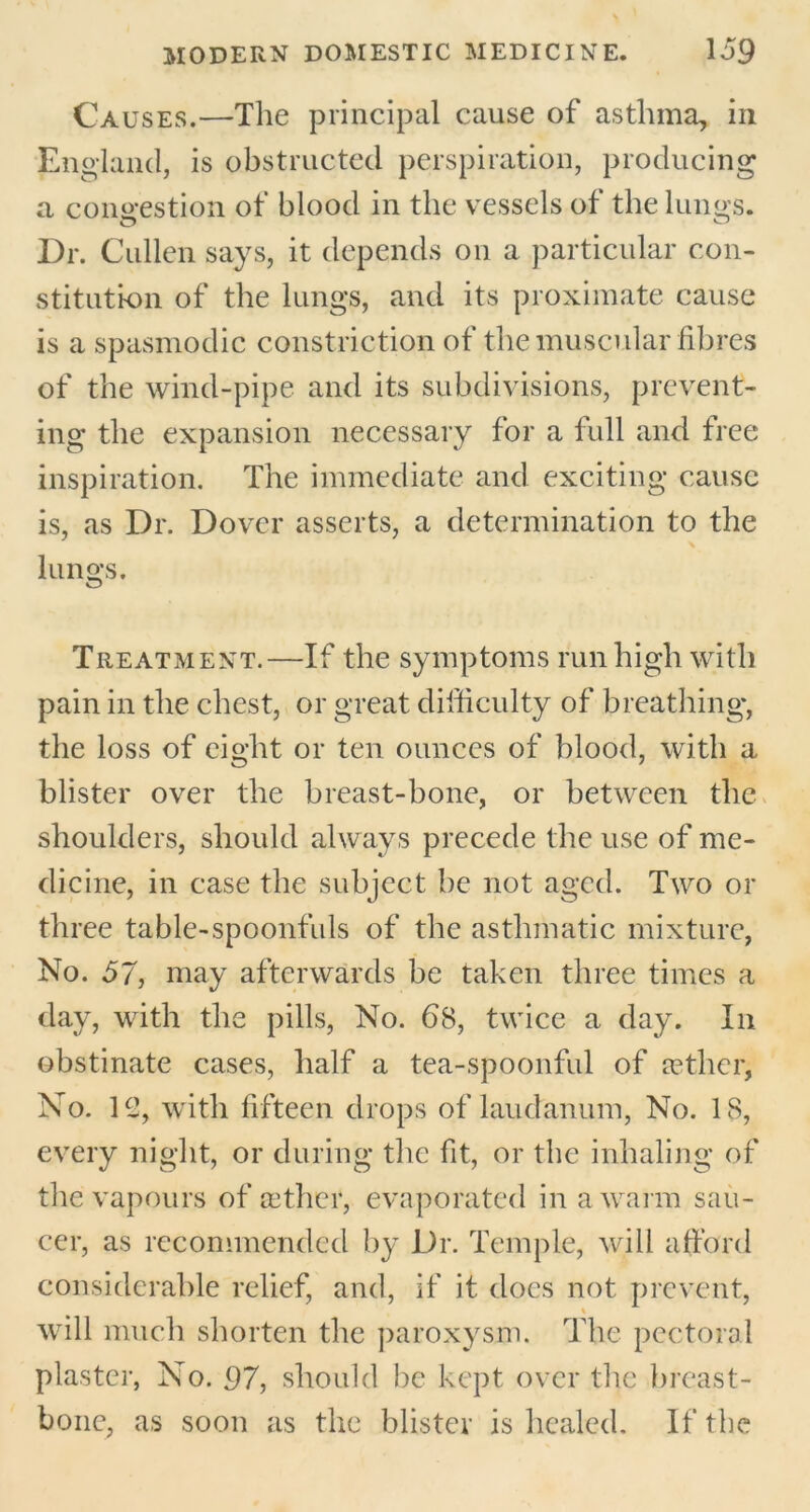 Causes.—The principal cause of asthma, in England, is obstructed perspiration, producing a congestion of blood in the vessels of the lungs. Dr. Cullen says, it depends on a particular con- stitution of the lungs, and its proximate cause is a spasmodic constriction of the muscular fibres of the wind-pipe and its subdivisions, prevent- ing the expansion necessary for a full and free inspiration. The immediate and exciting cause is, as Dr. Dover asserts, a determination to the lungs. Treatment.—If the symptoms run high with pain in the chest, or great difficulty of breathing, the loss of eight or ten ounces of blood, with a blister over the breast-bone, or between the shoulders, should always precede the use of me- dicine, in case the subject be not aged. Two or three table-spoonfuls of the asthmatic mixture, No. 57, may afterwards be taken three times a day, with the pills, No. 68, twice a day. In obstinate cases, half a tea-spoonful of aether, No. H>, with fifteen drops of laudanum, No. 18, every night, or during the fit, or the inhaling of the vapours of aether, evaporated in a warm sau- cer, as recommended by Dr. Temple, will afford considerable relief, and, if it does not prevent, will much shorten the paroxysm. The pectoral plaster, No. 97, should be kept over the breast- bone, as soon as the blister is healed. If the