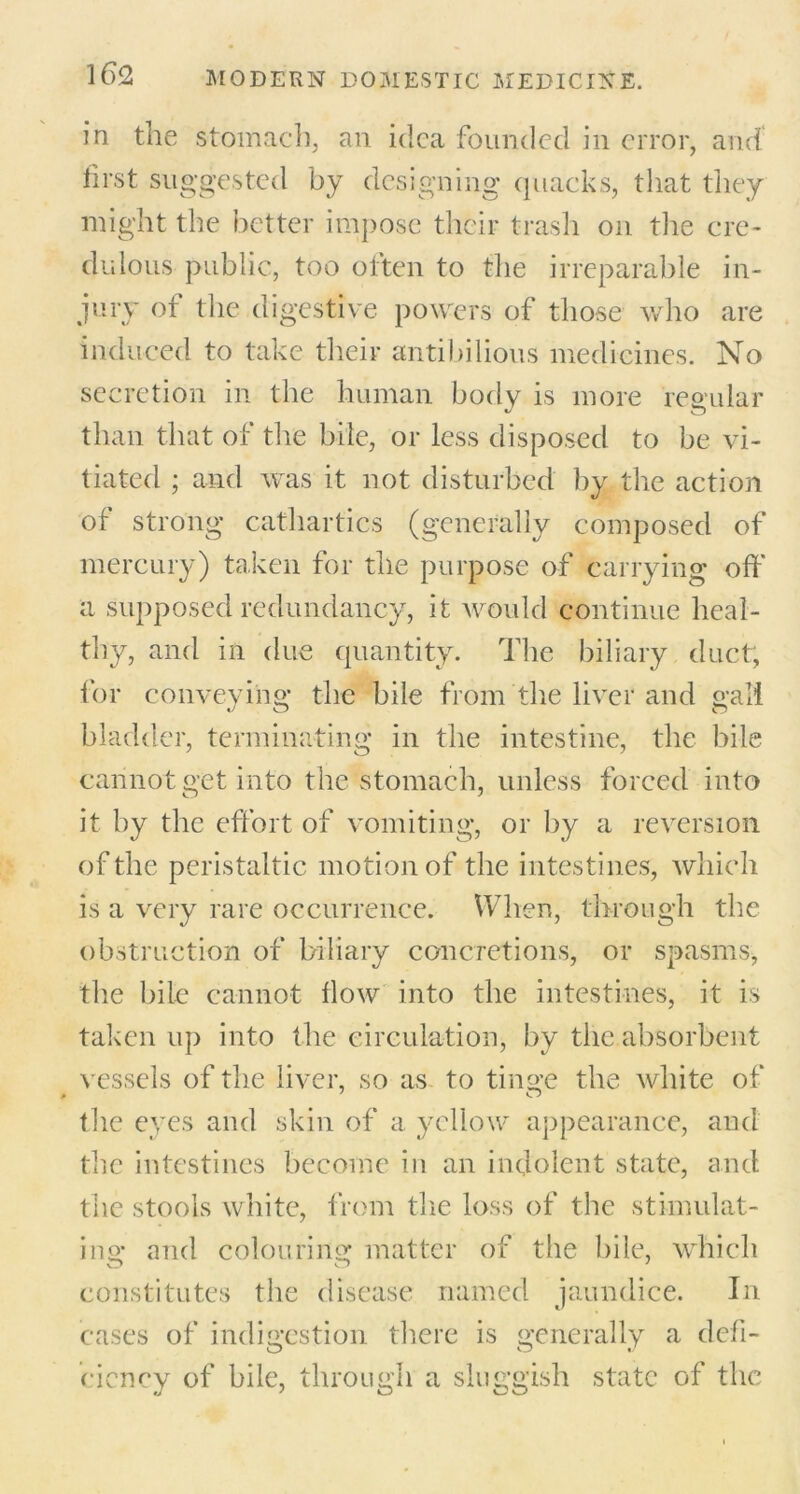 in the stomach, an idea founded in error, and first suggested by designing quacks, that they might the better impose their trash on the cre- dulous public, too often to the irreparable in- jury of the digestive powers of those who are induced to take their antibilious medicines. No secretion in the human body is more regular than that of the bile, or less disposed to be vi- tiated ; and was it not disturbed by the action of strong cathartics (generally composed of mercury) taken for the purpose of carrying off a supposed redundancy, it would continue heal- thy, and in due quantity. The biliary duct, for conveying the bile from the liver and gall bladder, terminating in the intestine, the bile cannot get into the stomach, unless forced into it by the effort of vomiting, or by a reversion of the peristaltic motion of the intestines, which is a very rare occurrence. When, through the obstruction of biliary concretions, or spasms, the bile cannot flow into the intestines, it is taken up into the circulation, by the absorbent vessels of the liver, so as to tinge the white of the eyes and skin of a yellow appearance, and the intestines become in an indolent state, and the stools white, from the loss of the stimulat- ing and colouring matter of the bile, which constitutes the disease named jaundice. In cases of indigestion there is generally a defi- ciency of bile, through a sluggish state of the