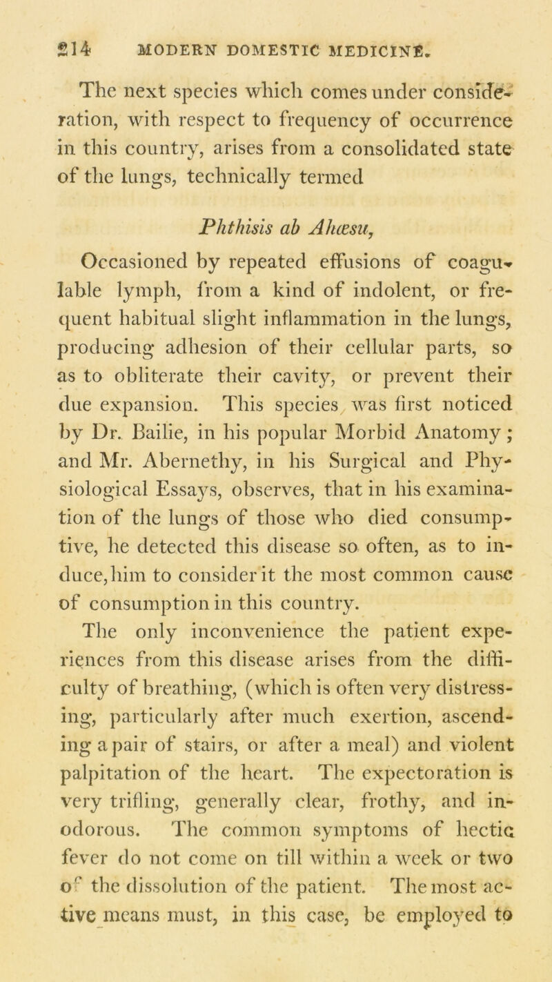 The next species which comes under conside- ration, with respect to frequency of occurrence in this country, arises from a consolidated state of the lungs, technically termed Phthisis ah Ahcesu, Occasioned by repeated effusions of coagu^ lahle lymph, from a kind of indolent, or fre- quent habitual slight inflammation in the lungs, producing adhesion of their cellular parts, so as to obliterate their cavity, or prevent their due expansion. This species was first noticed by Dr. Bailie, in his popular Morbid Anatomy; and Mr. Abernethy, in his Surgical and Phy- siological Essays, observes, that in his examina- tion of the lungs of those who died consump- tive, he detected this disease so often, as to in- duce,him to consider it the most common cause of consumption in this country. The only inconvenience the patient expe- riences from this disease arises from the diffi- culty of breathing, (which is often very distress- ing, particularly after much exertion, ascend- ing a pair of stairs, or after a meal) and violent palpitation of the heart. The expectoration is very trifling, generally clear, frothy, and in- odorous. The common symptoms of hectic fever do not come on till within a week or two o' the dissolution of the patient. The most ac- tive means must, in this case, be employed to