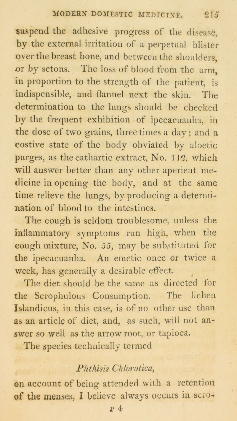 suspend the adhesive progress of the disease, by the external irritation of a perpetual blister over the breast bone, and between the shoulders, or by setons. The loss of blood from the arm, in proportion to the strength of the patient, is indispensible, and flannel next the skin. The determination to the lungs should be checked by the frequent exhibition of ipecacuanha, in the dose of two grains, three times a day; and a costive state of the body obviated by aloetic purges, as the cathartic extract, No. 115, which will answer better than any other aperient me- dicine in opening the body, and at the same time relieve the lungs, by producing a determi- nation of blood to the intestines. The cough is seldom troublesome, unless the inflammatory symptoms run high, when the cough mixture, No. 55, may be substituted for the ipecacuanha. An emetic once or twice a week, has generally a desirable effect. The diet should be the same as directed for the Scrophulous Consumption. The lichen Islandicus, in this case, is of no other use than as an article of diet, and, as such, will not an- swer so well as the arrow root, or tapioca. The species technically termed Phthisis Chlorotica, on account of being attended with a retention of the menses, I believe always occurs in scro- E 4*