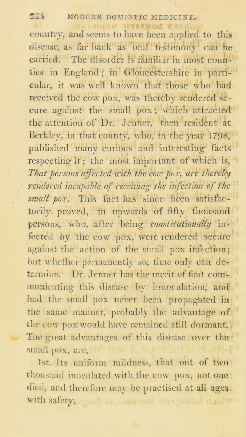 >xi \\t HTffKOlJ VT/t' iU country, and seems to have been applied to tins disease, as far back as oral testimony can be carried. The disorder is familiar in most coun- ties in England; in Gloucestershire in parti- cular, it was well known that those who had received the cow pox, was thereby rendered se- cure against the small pox; which attracted the attention of Dr. Jenner, then resident at Berkley, in that county, who, in the year 179$, published many curious and interesting facts respecting it; the most important of which is, That persons affected with the coze pox, are thereby rendered incapable of receiving the infection of the smalt pox. This fact lias since been satisfac- torily proved, in upwards of fifty thousand persons, who, after being constitutionally in- fected by the cow pox, were rendered secure against the action of the small pox infection; but whether permanently so, time only can de- te rmine. Dr. Jenner has the merit of first com- municating this disease by imioculation, and had the small pox never been propagated in the same manner, probably the advantage of the cow pox would have remained still dormant. The great advantages of this disease over the small pox, are, 1st. Its uniform mildness, that out of two thousand inoculated with the cow pox, not one died, and therefore may be practised at all ages with safety.