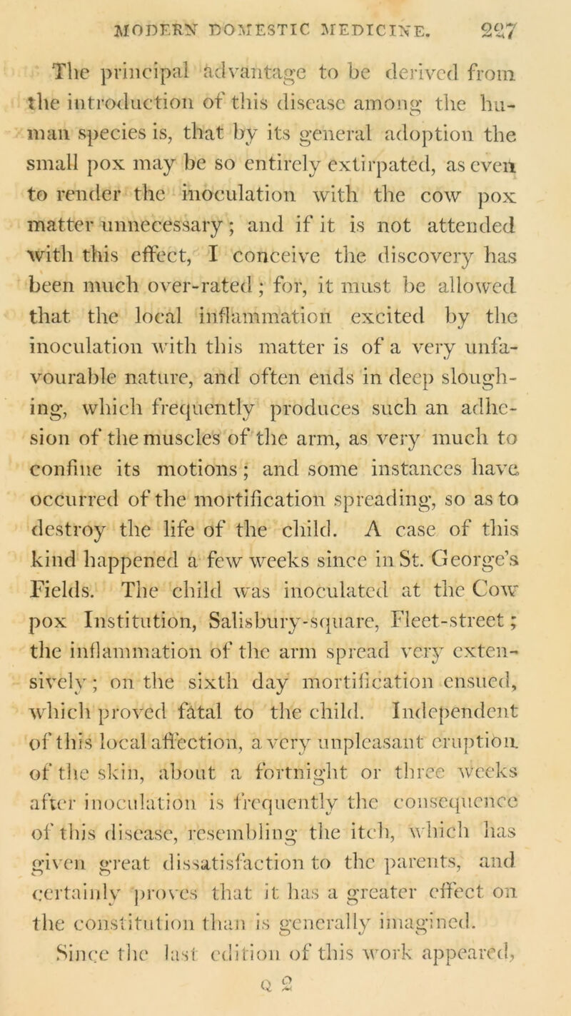 The principal advantage to be derived from the introduction of this disease amonar the hn- O man species is, that by its general adoption the small pox may be so entirely extirpated, as even to render the inoculation with the cow pox matter unnecessary; and if it is not attended with this effect, I conceive the discovery has been much over-rated; for, it must be allowed that the local inflammation excited by the inoculation with this matter is of a very unfa- vourable nature, and often ends in deep slough- ing, which frequently produces such an adhe- sion of the muscles of the arm, as very much to confine its motions; and some instances have occurred of the mortification spreading, so as to destroy the life of the child. A case of this kind happened a few weeks since in St. George’s Fields. The child was inoculated at the Cow pox Institution, Salisbury-square, Fleet-street; the inflammation of the arm spread very exten- sively ; on the sixth day mortification ensued, which proved fatal to the child. Independent of this local affection, a very unpleasant eruption of the skin, about a fortnight or three weeks after inoculation is frequently the consequence of this disease, resembling the itch, which has given great dissatisfaction to the parents, and certainly proves that it has a greater effect on the constitution than is generally imagined. Since the last edition of this work appeared,