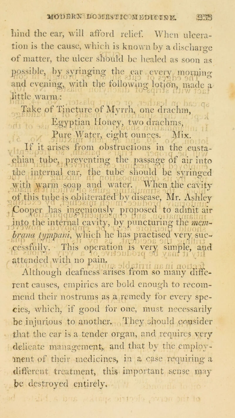 noi)Bk>r do7frestic siudicrsk. S3S liind the ear, will afford relief. When ulcera- tion is the cause, which is known by a discharge of matter, the ulcer should be healed as soon as possible, by syringing- the ear every momino- and evening, with the following lotion, made a  n I'ovfeqnjg fUiw tonj little warm: n' i i _, ■ ■ ■ i ■ i- ’ v Take of Tincture of Myrrh, one drachm, Egyptian Honey, two drachms, Pure Water, eight ounces. Mix. jisj.zmr Tier: If it arises from obstructions in the .eusta- chian tube, preventing the passage of air into -Jirnr iioxij cjflivgiq efr; * <>riifBOff to! boyoOp the internal ear, the tube should be syringed >07 fulv/ gnixiffr nr nonigoqmQodh yff -f? r with warm soap and water. When the cavitv 1 immitg odt of this tube is obliterated bv disease, Mr. Ashley - vn yujodti J . Cooper has ingeniously proposed to admit air H 1 eiuqqneP] . 11 aoitiurirnkhni into the internal cavity, by puncturing the man- /Woworl Jjjyqlqrug f brana tympcim, which he has practised very sue- -imp inffi1 . i . cessfullv. This operation is very simple, and , \ c lo.'WtfouBb’iq off yfiftflAlff attencied with no pain. ... pej f \uuji jlchdrm riurn noduff Although deafness arises from so many diffe- rent causes, empirics arc bold enough to recom- mend their nostrums as a remedy for every spe- cies, which, if good for one, must necessarily be injurious to another. They should consider that the car is a tender organ, and requires very delicate management, and that by the employ- ment of their medicines, in a ease requiring a different treatment, this important sense may be destroyed entirely.