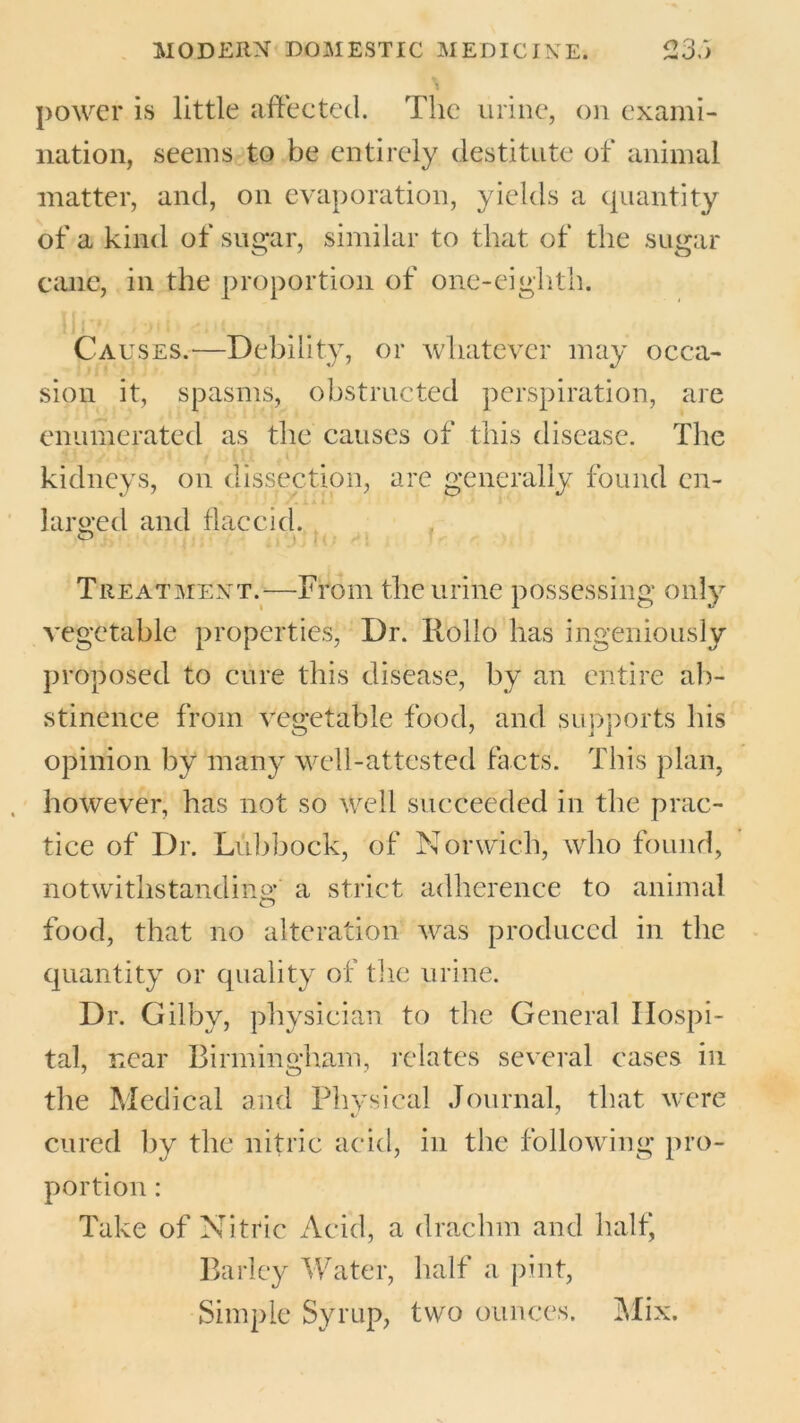 power is little affected. The urine, on exami- nation, seems to be entirely destitute of animal matter, and, on evaporation, yields a quantity of a kind of sugar, similar to that of the sugar cane, in the proportion of one-eighth. Causes.—Debility, or whatever may occa- sion it, spasms, obstructed perspiration, are enumerated as the causes of this disease. The kidneys, on dissection, are generally found cn- /. i»11 larged and flaccid. Treatment.—From the urine possessing only vegetable properties, Dr. Rollo has ingeniously proposed to cure this disease, by an entire ab- stinence from vegetable food, and supports his opinion by many well-attested facts. This plan, however, has not so well succeeded in the prac- tice of Dr. Lubbock, of Norwich, who found, notwithstanding a strict adherence to animal food, that no alteration was produced in the quantity or quality of the urine. Dr. Gilby, physician to the General Hospi- tal, near Birmingham, relates several cases in the Medical and Physical Journal, that were cured by the nitric acid, in the following pro- portion : Take of Nitric Acid, a drachm and half* Barley Water, half a pint, Simple Syrup, two ounces. Mix.