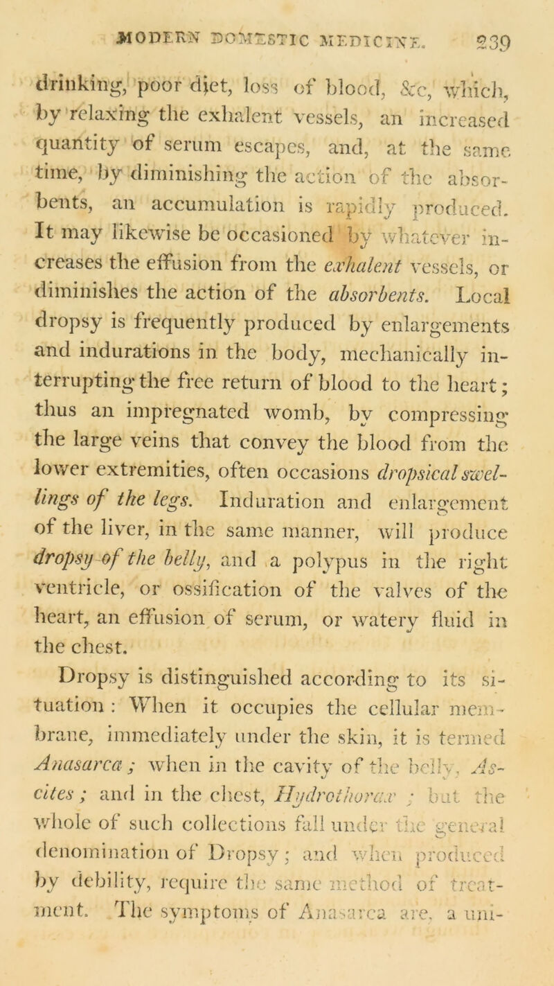 drinking, poor diet, loss of blood, See, which, by relaxing the exhalent vessels, an increased quantity of serum escapes, and, at the same time, by diminishing the action of the absor- bents, an accumulation is rapidly produced. It may likewise be occasioned by whatever in- creases the effusion from the exhalent vessels, or diminishes the action of the absorbents. Local dropsy is frequently produced by enlargements and indurations in the body, mechanically in- terrupting the free return of blood to the heart; thus an impregnated womb, by compressing the large veins that convey the blood from the lower extremities, often occasions dropsical swel- lings of the legs. Induration and enlargement of the liver, in the same manner, will produce dropsy of the belly, and a polypus in the right ventricle, or ossification of the valves of the heart, an eff usion of serum, or waterv fluid in the chest. Dropsy is distinguished according to its si- tuation : W hen it occupies the cellular mem- brane, immediately under the skin, it is termed Anasarca ; when in the cavity of the bellv, As- cites; and in the chest, Hudr other ax • but the whole of such collections fall under the general denomination of Dropsy; and when produced by debility, require the same method of treat- ment. The symptoms of Anasarca are. a uni-