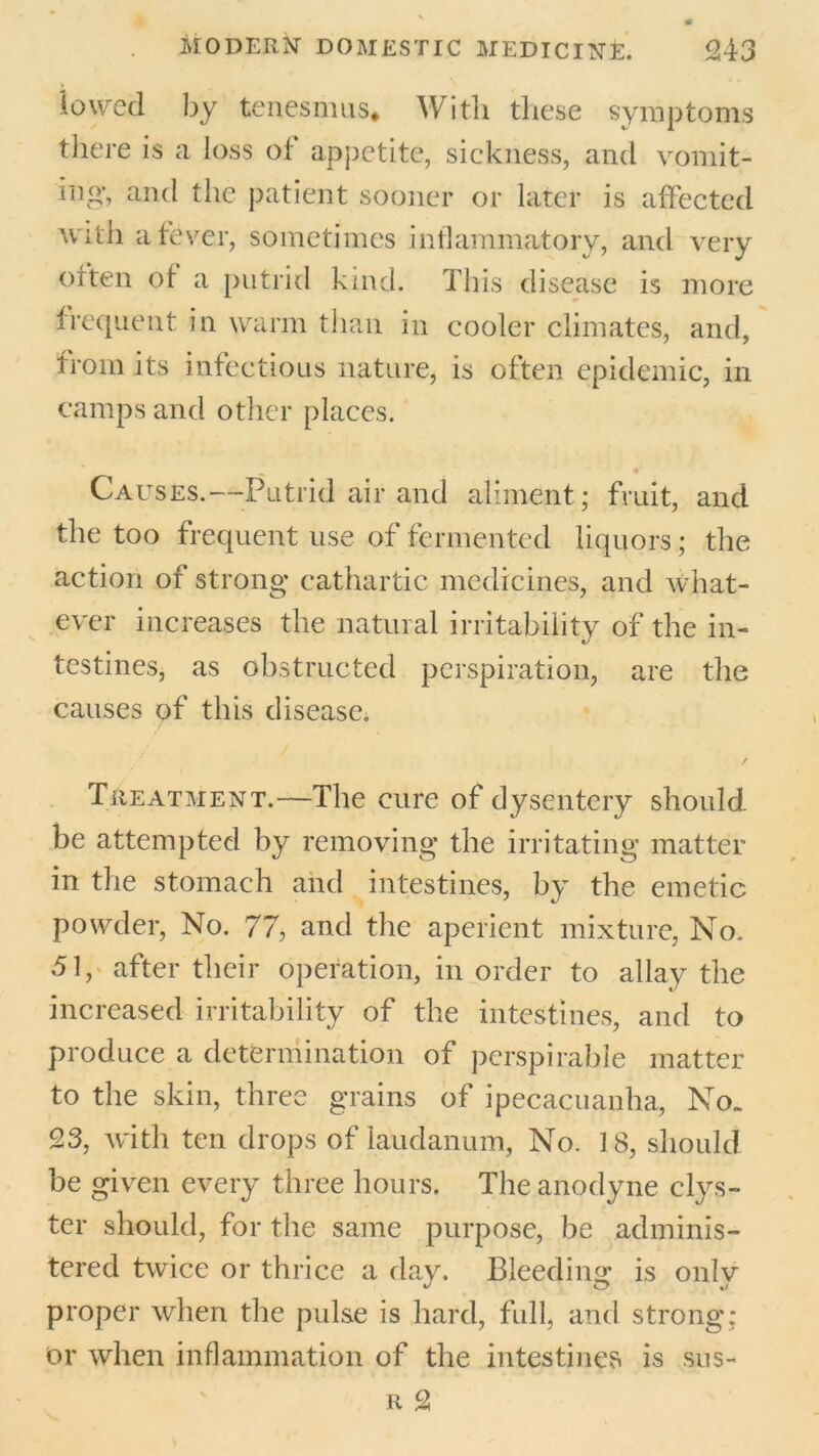 lowed by tenesmus* With these symptoms there is a loss of appetite, sickness, and vomit- ing-, and the patient sooner or later is affected with a fever, sometimes inflammatory, and very often of a putrid kind. This disease is more frequent in warm than in cooler climates, and, from its infectious nature, is often epidemic, in camps and other places. Causes.—Putrid air and aliment ; fruit, and the too frequent use of fermented liquors; the action of strong cathartic medicines, and What- ever increases the natural irritability of the in- testines, as obstructed perspiration, are the causes of this disease. / Treatment.—The cure of dysentery should be attempted by removing the irritating matter in the stomach and intestines, by the emetic powder, No. 77, and the aperient mixture, No. 51, after their operation, in order to allay the increased irritability of the intestines, and to produce a determination of perspirable matter to the skin, three grains of ipecacuanha, No. 23, with ten drops of laudanum, No. 18, should be given every three hours. The anodyne clys- ter should, for the same purpose, be adminis- tered twice or thrice a day. Bleeding is onlv proper when the pulse is hard, full, and strong; Or when inflammation of the intestines is sus-