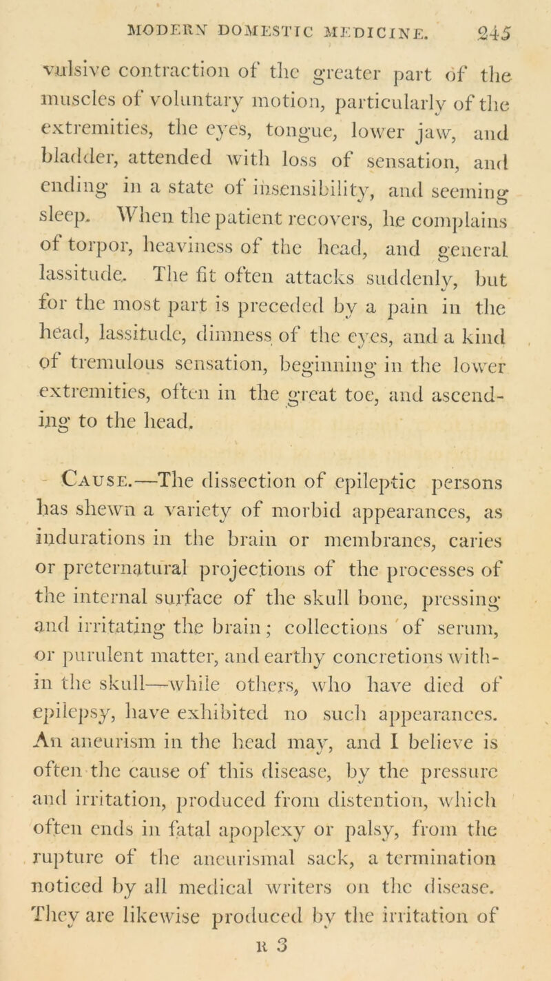 vulsive contraction of the greater part of the muscles of voluntary motion, particularly of the extremities, the eyes, tongue, lower jaw, and bladder, attended with loss of sensation, and ending in a state of insensibility, and seeming sleep. When the patient recovers, he complains of torpor, heaviness of the head, and general lassitude.. The fit often attacks suddenly, but for the most part is preceded by a pain in the head, lassitude, dimness of the eves, and a kind of tremulous sensation, beginning in the lower extremities, often in the great toe, and ascend- ing to the head. Cause.—The dissection of epileptic persons has shewn a variety of morbid appearances, as indurations in the brain or membranes, caries or preternatural projections of the processes of the internal surface of the skull bone, pressing and irritating the brain; collections of serum, or purulent matter, and earthy concretions with- in the skull—while others, who have died of epilepsy, have exhibited no such appearances. An aneurism in the head may, and I believe is often the cause of this disease, by the pressure and irritation, produced from distention, which often ends in fatal apoplexy or palsy, from the rupture of the aneurismal sack, a termination noticed by all medical writers on the disease. They are likewise produced by the irritation of k 3