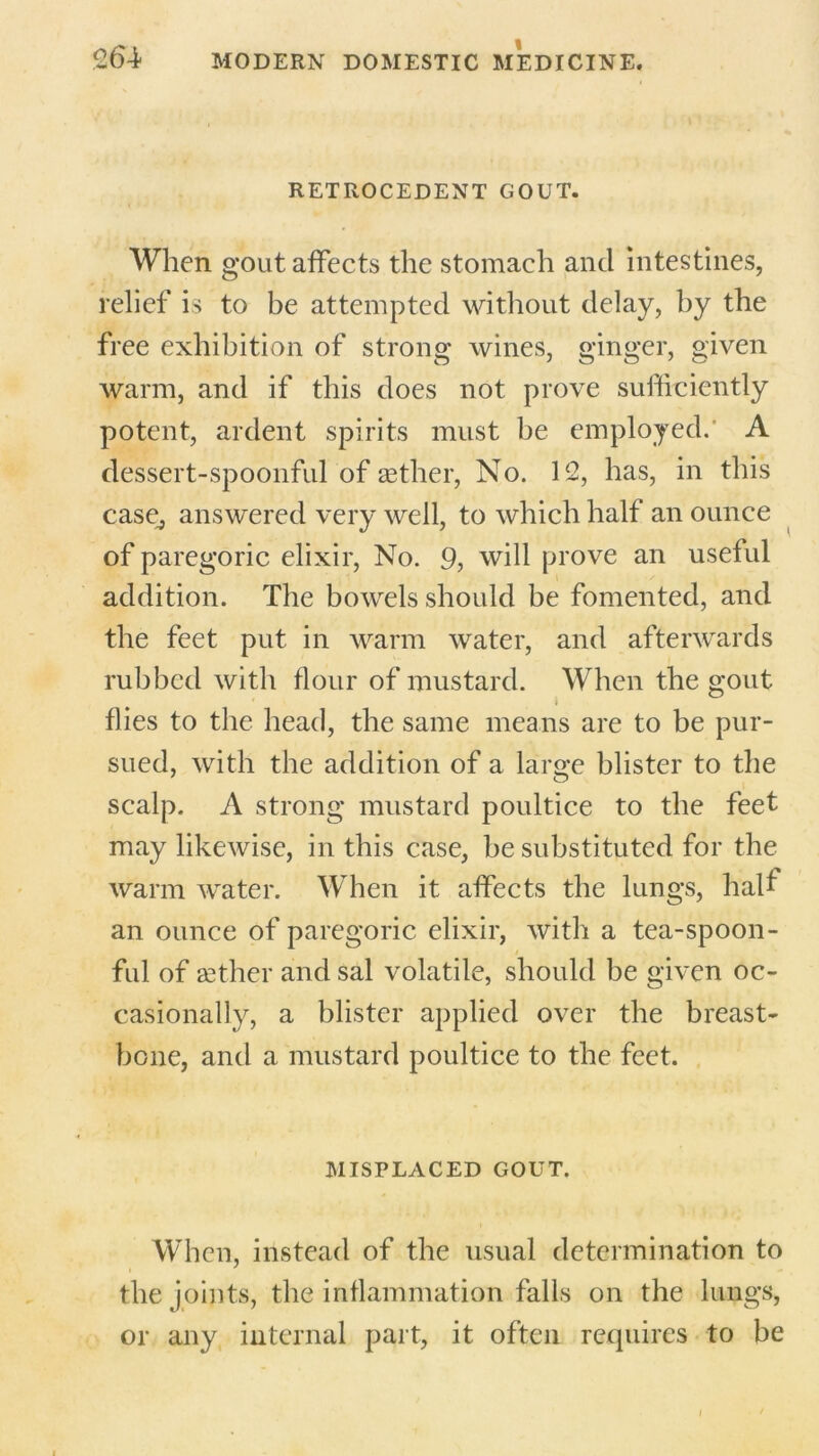 RETROCEDENT GOUT. When gout affects the stomach and intestines, relief is to be attempted without delay, by the free exhibition of strong wines, ginger, given warm, and if this does not prove sufficiently potent, ardent spirits must be employed. A dessert-spoonful of aether, No. 12, has, in this case, answered very well, to which half an ounce of paregoric elixir, No. 9, will prove an useful addition. The bowels should be fomented, and the feet put in warm water, and afterwards rubbed with flour of mustard. When the gout flies to the head, the same means are to be pur- sued, with the addition of a large blister to the scalp. A strong mustard poultice to the feet may likewise, in this case, be substituted for the warm water. When it affects the lungs, half an ounce of paregoric elixir, with a tea-spoon- ful of aether and sal volatile, should be given oc- casionally, a blister applied over the breast- bone, and a mustard poultice to the feet. MISPLACED GOUT. When, instead of the usual determination to the joints, the inflammation falls on the lungs, or any internal part, it often requires to be