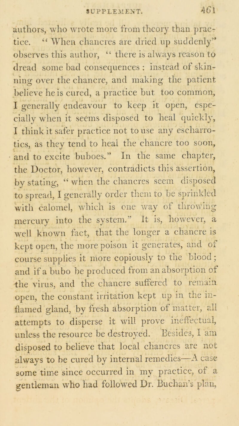 authors, who wrote more from theory than prac- tice. “ When chancres are dried up suddenly’* observes tills author, “ there is always reason to dread some had consequences : instead of skin- ning over the chancre, and making the patient believe he is cured, a practice but too common, I generally endeavour to keep it open, espe- cially when it seems disposed to heal quickly, I think it safer practice not to use any escharro- tics, as they tend to heal the chancre too soon, and to excite buboes.” In the same chapter, the Doctor, however, contradicts this assertion, by stating, “ when the chancres seem disposed to spread, I generally order them to be sprinkled with calomel, which is one way of throwing mercury into the system.” It is, however, a well known fact, that the longer a chancre is kept open, the more poison it generates, and oi course supplies it more copiously to tne blood; and if a bubo be produced from an absorption of the virus, and the chancre suffered to remain open, the constant irritation kept up in the in- flamed gland, by fresh absorption of matter, all attempts to disperse it will prove ineffectual, unless the resource be destroyed. Besides, I am %> disposed to believe that local chancres are not always to be cured by internal remedies—A case some time since occurred in my practice, of a gentleman who had followed Dr. Buchan’s plan,