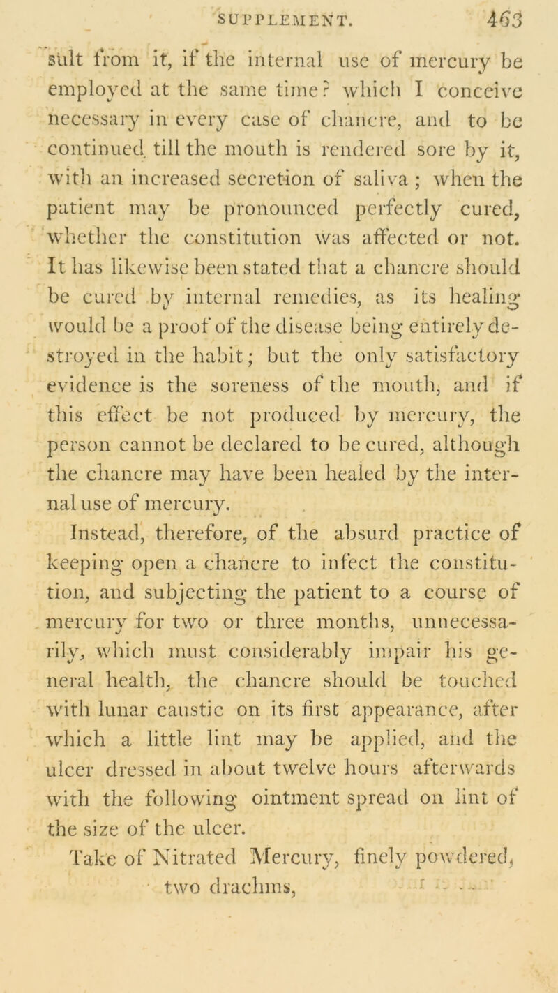 suit from it, if the internal use of mercury be employed at the same timer which I conceive necessary in every case of chancre, and to be continued till the mouth is rendered sore by it, with an increased secretion of saliva ; when the patient may be pronounced perfectly cured, whether the constitution was affected or not. It has likewise been stated that a chancre should be cured bv internal remedies, as its healing: would he a proof of the disease being entirely de- stroyed in the habit; but the only satisfactory evidence is the soreness of the mouth, and if this effect be not produced by mercury, the person cannot be declared to be cured, although the chancre may have been healed by the inter- nal use of mercury. Instead, therefore, of the absurd practice of keeping open a chancre to infect the constitu- tion, and subjecting the patient to a course of mercury for two or three months, unnecessa- rily, which must considerably impair his ge- neral health, the chancre should be touched with lunar caustic on its first appearance, after which a little lint may be applied, and the ulcer dressed in about twelve hours afterwards with the following ointment spread on lint of the size of the ulcer. Take of Nitrated Mercury, finely powdered, two drachms, -r —