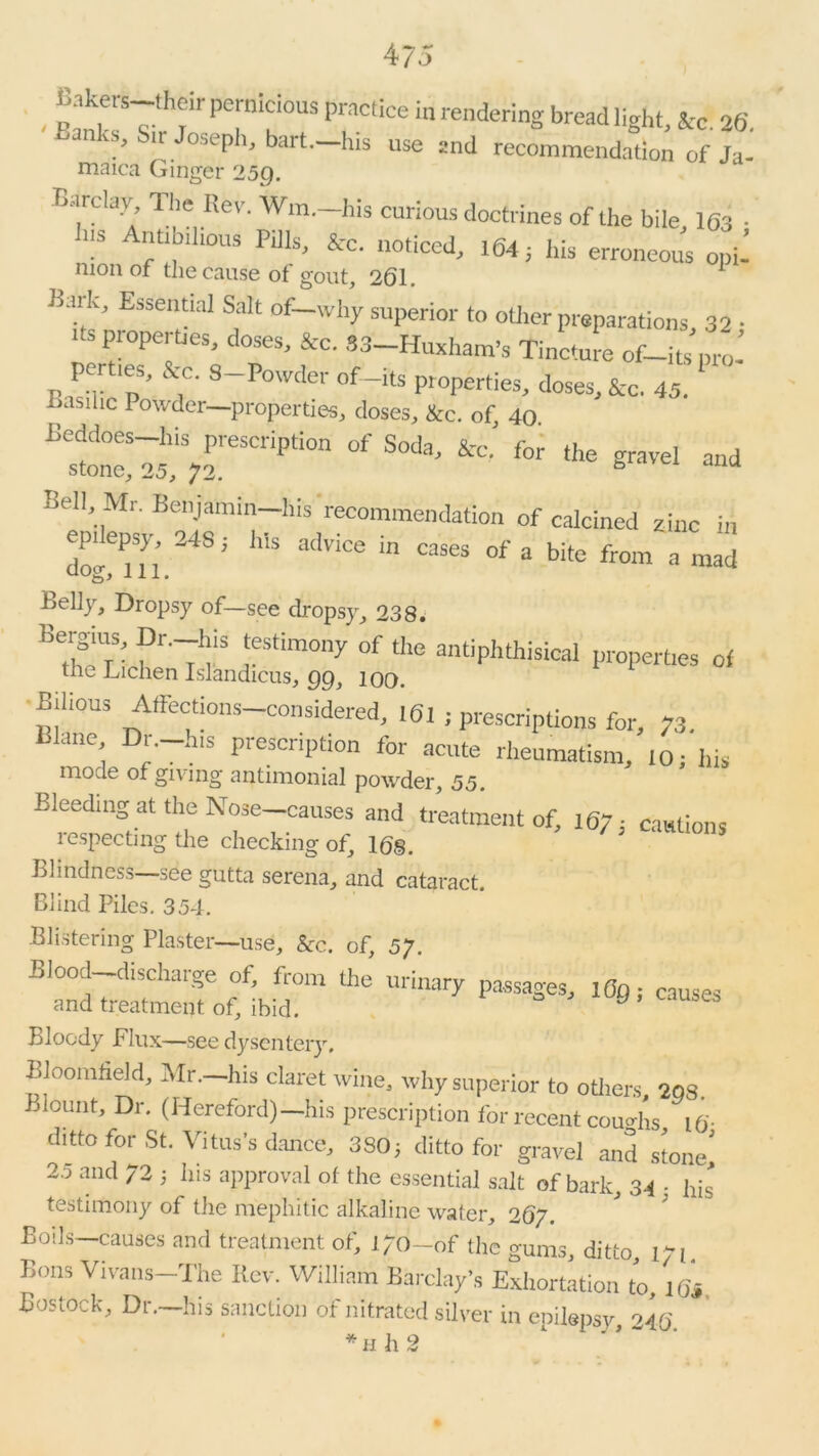 - PT'Tm PraCtiCe ia renderins bread 'V*> *c. 26. ’ r JosePh> hart—His use jnd recommendation of Ja- maica Ginger 25g. Barclay, 1 In- Rev. Win.—his curious doctrines of the bile 1(33 . Ins Antibilious Pills, &c. noticed, 164; his erroneous opi- nion of the cause of gout, 261. 1 Bark, Essential Salt of-why superior to other preparations, 32 • its properties, doses, &c. SS-Huxham's Tindure of-itspro- j, f !S’ &.C- S-Porder of~its properties, doses, &c. 43. Lasihc Powder—properties, closes, &c. of 40 Beddoes his prescription of Soda, &c. for the gravel and stone, 25, 72. and Bell, Mr. Benjamin-his'recommendation of calcined zinc in epilepsy, 24S; his advice in cases of a bite from a mad belly, Dropsy of—see dropsy, 238. Bergaus, Dr.-his testimony of the antiphthisical properties of the Lichen Islandicus, gg} 100. Bilious Affectfons-considered, 161 ; prescriptions for, 73. lane Dr.—his prescription for acute rheumatism, 10; his mode of giving antimonial powder 55 Bleeding at the Nose-causes and treatment of, i67i cautions lespecting the checking of, 168. Blindness—see gutta serena, and cataract. Blind Piles. 354. Blistering Plaster—use, &c. of, 57. Blood—discharge of, from the urinary passages, 1 Og; causes and treatment of, ibid. Bloody Flux—see dysentery. Bloomfield, Mr.—his claret wine, why superior to others, 2Q8. . ount. Dr. (Hereford)—his prescription for recent coughs t6- ditto for St. Vitus's dance, 380; ditto for gravel and stone' 2.5 and 72 ; his approval ot the essential salt of bark, 34 • his testimony of the mephitic alkaline water, 267. Boils—causes and treatment of, 170-of the gums, ditto, 171. Bons Vivans The Rev. William Barclay’s Exhortation to, i6i Bostock, Dr.—his sanction of nitrated silver in epilepsy 246 *h h 2 1 ’