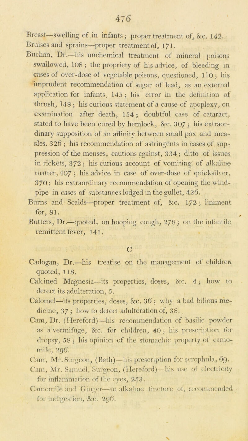 Bruises and sprains—proper treatment of, 171. Buchan, Dr.—his unchemical treatment of mineral poisons swallowed, 108; the propriety of his advice, of bleeding in cases of over-dose of vegetable poisons, questioned, 110; his •imprudent recommendation of sugar of lead, as an external application for infants, 145 ; his error in the definition of thrush, 148; his curious statement of a cause of apoplexy, on examination after death, 154; doubtful case of cataract, stated to have been cured by hemlock, &c. 30/ ; his extraor- dinary supposition of an affinity between small pox and mea- sles. 326 ; his recommendation of astringents in cases of sup- pression of the menses, cautions against, 334; ditto of issues in rickets, 372; his curious account of vomiting of alkaline matter, 407; his advice in case of over-dose of quicksilver, 370; his extraordinary recommendation of opening the wind- pipe in cases of substances lodged in the gullet, 426. Burns and Scaids—proper treatment of, ike. 172; liniment for, 81. Butters, Dr.—quoted, on hooping cough, 278; on the infantile remittent fever, 141. C Cadogan, Dr.—his treatise on tire management of children quoted, 118. Calcined Magnesia—its properties, doses, ike. 4; how to detect its adulteration, 5. Calomel—its properties, doses, &c. 36 ; why a bad bilious me- dicine, 37; howto detect adulteration of, 38. Cana, Dr. (Hereford)—his recommendation of basilic powder as a vermifuge, &c. for children, 40; his prescription for dropsy, 58 ; his opinion of the stomachic property of camo- mile, 296. Cam, Mr. Surgeon, (Bath)—his prescription for sorophula, 69. Cam, Mr. Samuel, Surgeon, (Hereford) his use of electricity for inflammation of the eyes, 253. Camomile and Ginger—an alkaline tincture of, recommended for indigestion. See. 296.