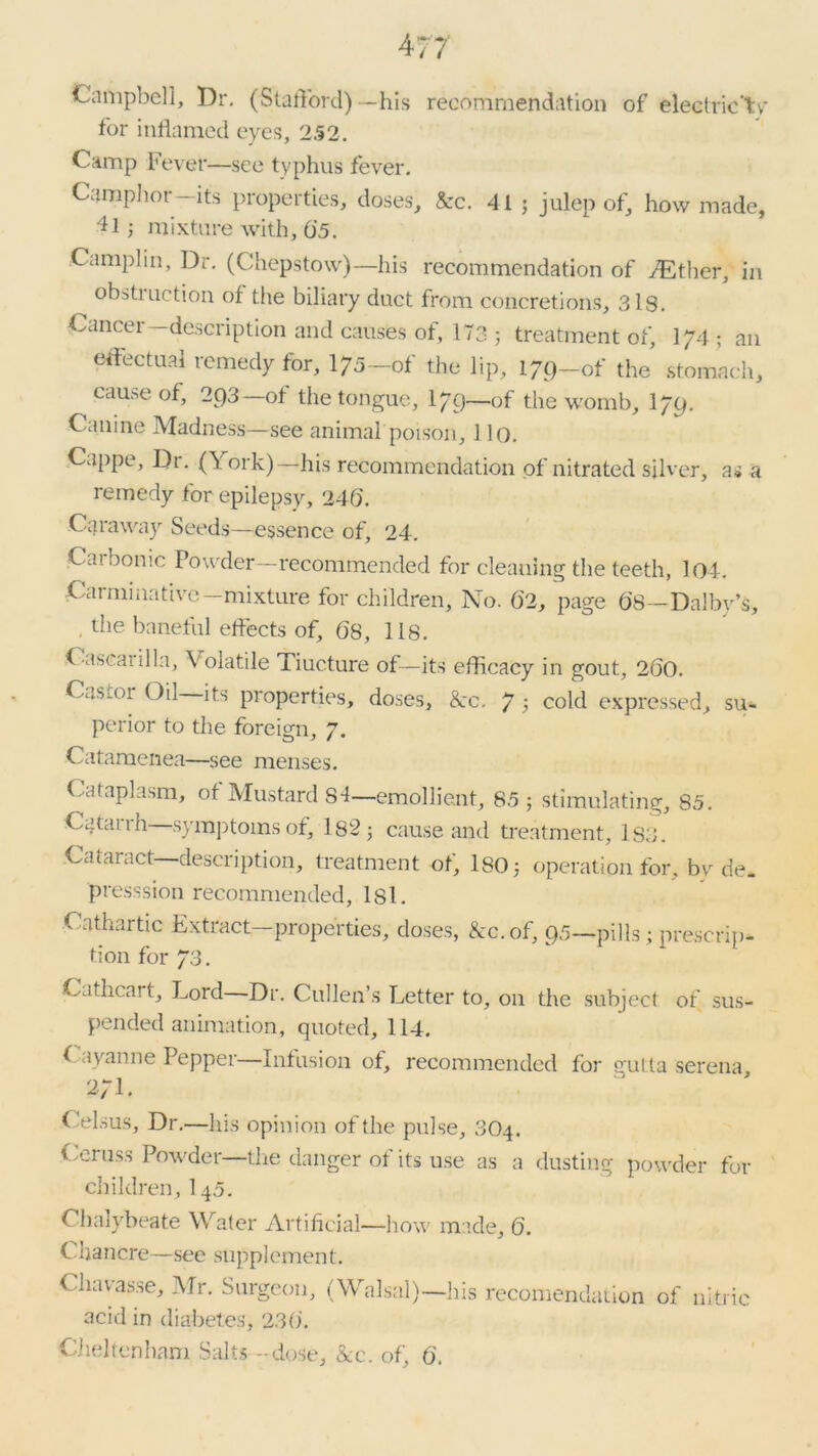 Campbell, Dr. (Stafford)—his recommendation of electric'tv' for inflamed eyes, 252. Camp Fever—see typhus fever. Camphor—its properties, doses, &rc. 41 ; julep of, how made, D ; mixture with, 6’5. Camplin, Dr. (Chepstow)—his recommendation of TEther, in obstruction of the biliary duct from concretions, 3 is. Cancer—description and causes of, 173 ; treatment of, I74 ; an effectual remedy for, 175-of the lip, 179-of the stomach, cause of, 293—of the tongue, I79—-of the womb, I79. Canine Madness—see animal poison, 110. Cappe, Dr. (York)—his recommendation of nitrated silver, a«j a remedy for epilepsy, 240. Caraway Seeds—essence of, 24. Carbonic Powder—recommended for cleaning the teeth, 104. Carminative-mixture for children. No. 02, page 08—Dalbv’s, , the baneful effects of, 08, 118. Cascanlla, Volatile Tiucture of—its efficacy in gout, 200. Casaa Oil its properties, doses, 8cc. 7 } cold expressed, su- perior to the foreign, 7. Catamenea—see menses. Cataplasm, of Mustard 84—emollient, 85 ; stimulating, 85. Catai ih symptoms of, 182; cause and treatment, 183. Cataract description, treatment of, ISO; operation for, by de* presssion recommended, lsl. Cathartic Extract—properties, doses, &c. of, 95—pills; prescrip- tion for 73. Cathcait, Lord Dr. Cullen’s Letter to, on the subject of sus- pended animation, quoted, 114. Cayanne Pepper—Infusion of, recommended for gutta serena 27L Celsus, Dr.—his opinion of the pulse, 3O4. Ceruss Powder—the danger of its use as a dusting powder for children, 145. Chalybeate Water Artificial—how made, 6. C hancre—see supplement. Chavasse, Mr. Surgeon, (Walsal)—his recomendation of nitric acid in diabetes, 23().