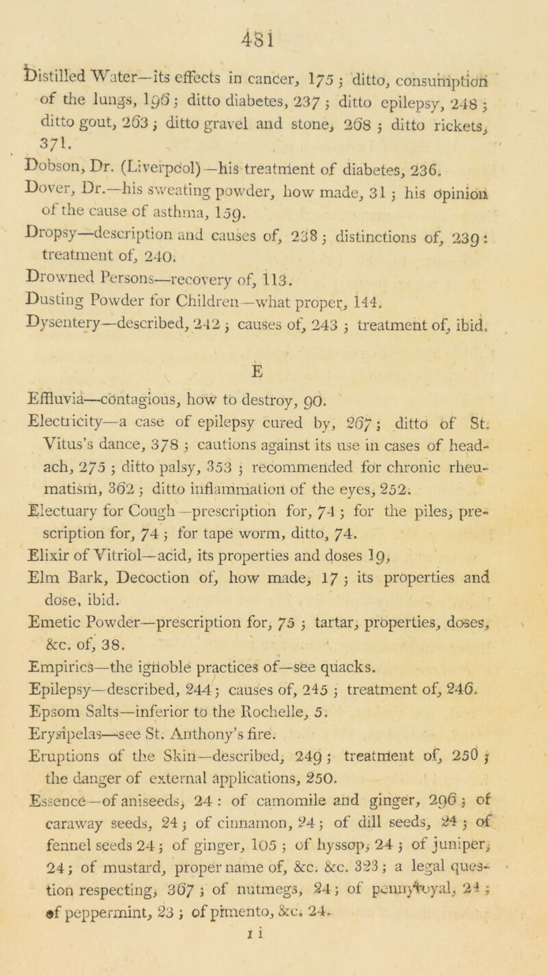 Distilled Water—its effects in cancer, 175 3 ditto, consumption of the lungs, lg6; ditto diabetes, 237 J ditto epilepsy, 248 5 ditto gout, 263 3 ditto gravel and stone, 2(58 3 ditto rickets, 3/1. Dobson, Dr. (Liverpool)—his treatment of diabetes, 236. Dovei, Di. his sweating powder, how made, 31 3 his Opinion of the cause of asthma, log. Dropsy description and causes of, 238 3 distinctions of, 23g: treatment of, 240. Drowned Persons—recovery of, 113. Dusting Powder for Children—what proper, 144. Dysentery—described, 242 3 causes of, 243 3 treatment of, ibid, E Effluvia—contagious, how to destroy, go. Electricity—a case of epilepsy cured by, 26/ ; ditto of St. Vitus’s dance, 378 5 cautions against its use in cases of head- ach, 2/5 3 ditto palsy, 353 3 recommended for chronic rheu- matism, 362 3 ditto inflammation of the eyes, 252. Electuary for Cough—prescription for, 74 ; for the piles, pre- scription for, 74 3 for tape worm, ditto, 74. Elixir of Vitriol—acid, its properties and doses lg. Elm Bark, Decoction of, how made, 17 3 its properties and dose, ibid. Emetic Powder—prescription for, 75 3 tartar, properties, doses, &c. of, 38. Empirics—the ighoble practices of—see quacks. Epilepsy—described, 244; causes of, 245 3 treatment of, 246. Epsom Salts—inferior to the Rochelle, 5. Erysipelas—see St. Anthony’s fire. Eruptions of the Skin—described, 24g ; treatment of, 250 7 the danger of external applications, 250. Essence—of aniseeds, 24 : of camomile and ginger, 2g6 3 of caraway seeds, 24 3 of cinnamon, 24; of dill seeds, 24 3 of fennel seeds 24 3 of ginger, 105 3 of hyssop, 24 ; of juniper, 24; of mustard, proper name of, &c. &c. 323; a legal ques- tion respecting, 36’7 ; of nutmegs, 24; of penn/toya!, 24 ; #f peppermint, 23 ; of pimento, &c. 24. 1 i