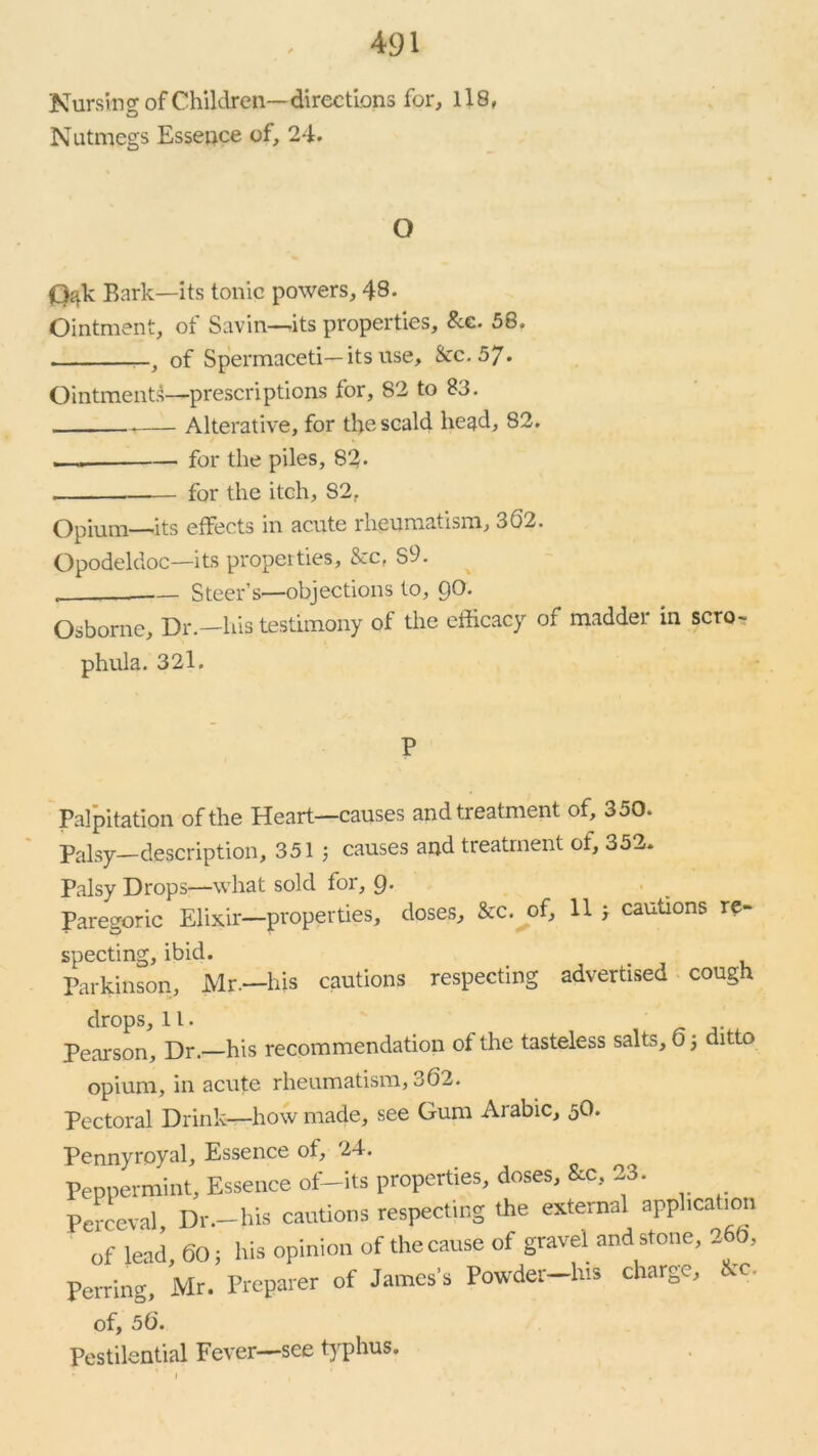 Nursing of Children—directions for, 118, Nutmegs Essence of, 24. O (3ak Bark—its tonic powers, 48. Ointment, of Savin—its properties. Sec. 58. , of Spermaceti—its use, &c. 5J. Ointments—prescriptions for, 82 to 83. . Alterative, for the scald head, 82. i—. for the piles, 83- — for the itch, 82r Opium—its effects in acute rheumatism, 362. Opodeldoc—its properties, &c, S9. Steer’s—objections to, 9^* Osborne, Dr.—his testimony of the efficacy of madder in scro- phula. 32l. P Palpitation of the Heart—causes and treatment of, 350. Palsy—description, 351 3 causes and treatment ot, 352. Palsy Drops—what sold for, 9- Paregoric Elixir—properties, doses, &c. of, 11 3 cautions re- specting, ibid. Parkinson, Mr.—his cautions respecting advertised cough drops, 11. Pearson, Dr.—his recommendation of the tasteless salts, 0 3 ditto opium, in acute rheumatism, 362. Pectoral Drink—how made, see Gum Arabic, 5O. Pennyroyal, Essence of, 24. Peppermint, Essence of-its properties, doses, &c, 23. Perceval, Dr.—his cautions respecting the externa) applica ion of lead, 60; his opinion of the cause of gravel and stone, 266, Pcrring, Mr. Preparer of James’s Powder-h.s charge, &c. of, 56. Pestilential Fever—see typhus.