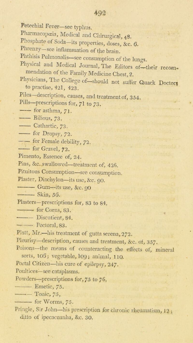 Petechial Fever—see typhus. Pharmacopeia, Medical and Chlrurgical, 4S. Phosphate of Soda—its properties, doses, &c. 6. Phrenz-y—see inflammation of the brain. Phthisis Pulmonalis—see consumption of the lungs. Physical and Medical Journal, The Editors ofLtheir reeom^ mendation ot the Family Medicine Chest, 2. Physicians, The College of—should not suffer Quack Doctors to practise, 42l, 423. Piles description, causes, and treatment of, 354. Pills—prescriptions for, / I to 73. for asthma, 71. Bilious, 73. Cathartic, 73. for Dropsy, 72. for Female debility, 72. • for Gravel, 72. Pimento, Essence of, 24. Pins, &c. swallowed—treatment of, 426. Pituitous Consumption—see consumption. Plaster, Diachylon—its use, &rc. 90. • Gum—its use, &c. 90 Skin, 56. Plasters—prescriptions for, 83 to 84. for Corns, S3. ■ Discutient, 84. • Pectoral, 83. Platt, Mr.—his treatment of gutta serena, 272. Pleurisy—description, causes and treatment, &c. of, 357. Poisons—the means of counteracting the effects of, mineral sorts, 105; vegetable, 109; animal, 110. Portal Citizen—his cure of epilepsy, 247. Poultices—see cataplasms. Powders—prescriptions for, 75 to 76. Emetic, 75. ■ — Tonic, 75, for Worms, 75. Pringle, Sir John—his prescription for chronic rheumatism, 12, ditto of ipecacuanha, &c, 30.